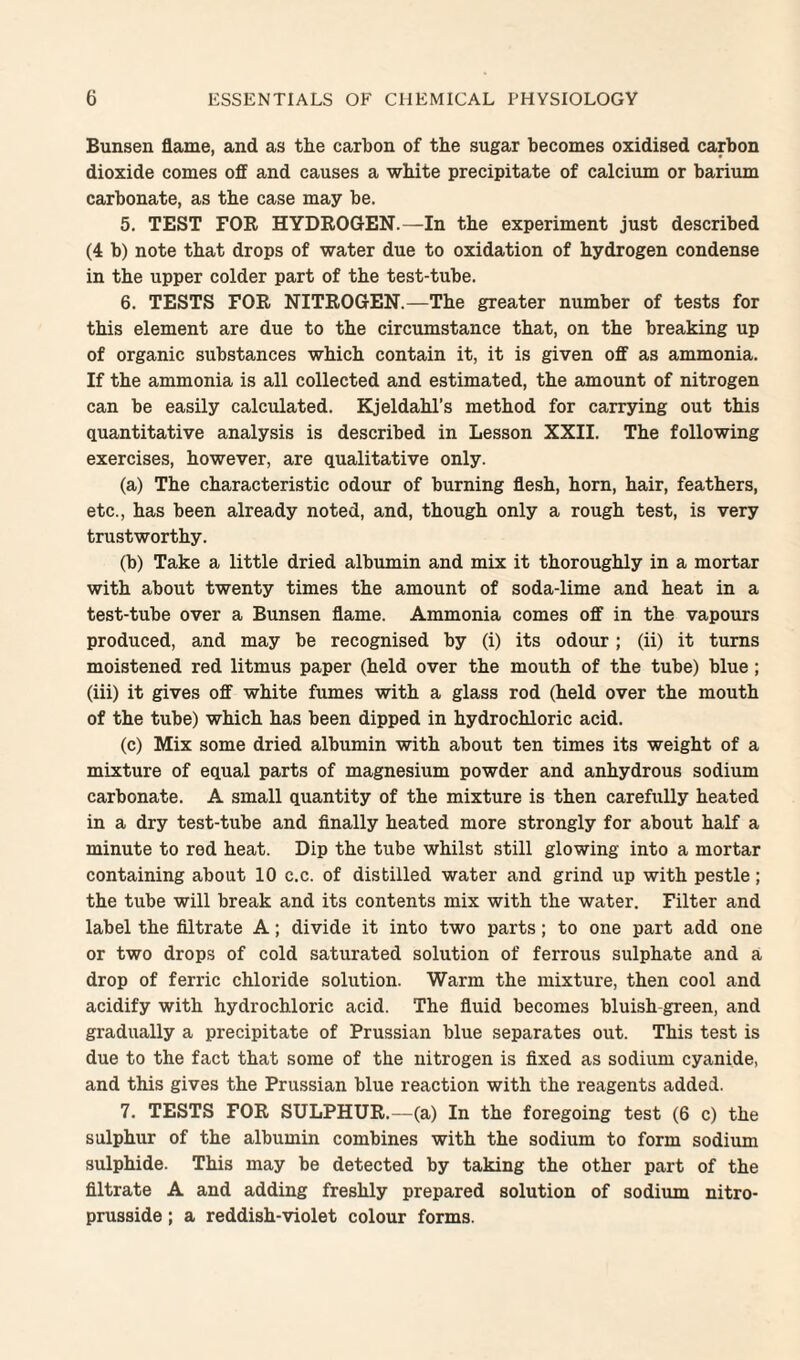 Bunsen flame, and as the carbon of the sugar becomes oxidised carbon dioxide comes off and causes a white precipitate of calcium or barium carbonate, as the case may be. 5. TEST FOR HYDROGEN.—In the experiment just described (4 b) note that drops of water due to oxidation of hydrogen condense in the upper colder part of the test-tube. 6. TESTS FOR NITROGEN.—The greater number of tests for this element are due to the circumstance that, on the breaking up of organic substances which contain it, it is given off as ammonia. If the ammonia is all collected and estimated, the amount of nitrogen can be easily calculated. Kjeldahl’s method for carrying out this quantitative analysis is described in Lesson XXII. The following exercises, however, are qualitative only. (a) The characteristic odour of burning flesh, horn, hair, feathers, etc., has been already noted, and, though only a rough test, is very trustworthy. (b) Take a little dried albumin and mix it thoroughly in a mortar with about twenty times the amount of soda-lime and heat in a test-tube over a Bunsen flame. Ammonia comes off in the vapours produced, and may be recognised by (i) its odour; (ii) it turns moistened red litmus paper (held over the mouth of the tube) blue; (iii) it gives off white fumes with a glass rod (held over the mouth of the tube) which has been dipped in hydrochloric acid. (c) Mix some dried albumin with about ten times its weight of a mixture of equal parts of magnesium powder and anhydrous sodium carbonate. A small quantity of the mixture is then carefully heated in a dry test-tube and finally heated more strongly for about half a minute to red heat. Dip the tube whilst still glowing into a mortar containing about 10 c.c. of distilled water and grind up with pestle; the tube will break and its contents mix with the water. Filter and label the filtrate A; divide it into two parts; to one part add one or two drops of cold saturated solution of ferrous sulphate and a drop of ferric chloride solution. Warm the mixture, then cool and acidify with hydrochloric acid. The fiuid becomes bluish-green, and gradually a precipitate of Prussian blue separates out. This test is due to the fact that some of the nitrogen is fixed as sodium cyanide, and this gives the Prussian blue reaction with the reagents added. 7. TESTS FOR SULPHUR.—(a) In the foregoing test (6 c) the sulphur of the albumin combines with the sodium to form sodium sulphide. This may be detected by taking the other part of the filtrate A and adding freshly prepared solution of sodium nitro- prusside; a reddish-violet colour forms.