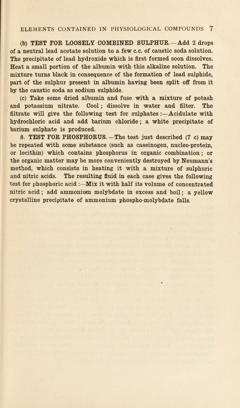 (b) TEST FOR LOOSELY COMBINED SULPHUR.—Add 2 drops of a neutral lead acetate solution to a few c.c. of caustic soda solution. The precipitate of lead hydroxide which is first formed soon dissolves. Heat a small portion of the albumin with this alkaline solution. The mixture turns black in consequence of the formation of lead sulphide, part of the sulphur present in albumin having been split off from it by the caustic soda as sodium sulphide. (c) Take some dried albumin and fuse with a mixture of potash and potassium nitrate. Cool; dissolve in water and filter. The filtrate will give the following test for sulphatesAcidulate with hydrochloric acid and add barium chloride; a white precipitate of barium sulphate is produced. 8. TEST FOR PHOSPHORUS. —The test just described (7 c) may be repeated with some substance (such as caseinogen, nucleo-protein, or lecithin) which contains phosphorus in organic combination; or the organic matter may be more conveniently destroyed by Neumann’s method, which consists in heating it with a mixture of sulphuric and nitric acids. The resulting fiuid in each case gives the following test for phosphoric acid ;—Mix it with half its volume of concentrated nitric acid; add ammonium molybdate in excess and boil; a yellow crystalline precipitate of ammonium phospho-molybdate falls.