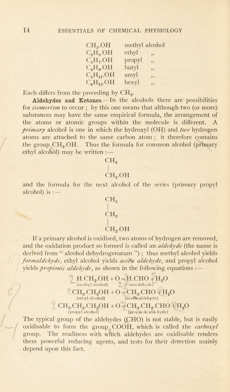 CH3.0H methyl alcohol C2H3.0H ethyl C3H,.0H propyl 5? C4H9.0H butyl CsHn-OH amyl J) CeHi3.0H hexyl Each differs from the preceding by CHg. Aldehydes and Ketones.- In the alcohols there are possibilities for isomerism to occur ; by this one means that although two (or more) substances may have the same empirical formula, the arrangement of the atoms or atomic groups within the molecule is different. A primary alcohol is one in which the hydroxyl (OH) and tivo hydrogen atoms are attached to the same carbon atom ; it therefore contains the group CHg.OH. Thus the formula for common alcohol (primary ethyl alcohol) may be written :— CH3 CH2.OH and the formula for the next alcohol of the series (primary propyl alcohol) is :— CH3 j CH2 CH2.OH If a primary alcohol is oxidised, two atoms of hydrogen are removed, and the oxidation product so formed is called an aldehyde (the name is derived from “ alcohol dehydrogenatum ”) ; thus methyl alcohol yields formaldehyde, ethyl alcohol yields acetic aldehyde, and propyl alcohol yields propionic aldehyde, as shown in the following equations :— H.CH2.OH + O = H.CHO + H2O [inclh^l alcohol] , [r.>rn‘a ileln dt-j ' CH3.CH20H + 0 = CH3.CH0 + H20 (ethyl alcohol] [aceft^aklehydej CH3.CH2.CH2OH + O = CH3.CH2.CHO + HgO Ijiropyl alcohol] [proj'io'.ic aldehyde] The typical group of the aldehydes (CHO) is not stable, but is easily oxidisable to form the group COOH, which is called the carboxyl group. The readiness with which aldehydes are oxidisable renders them powerful reducing agents, and tests for their detection mainly depend upon this fact.