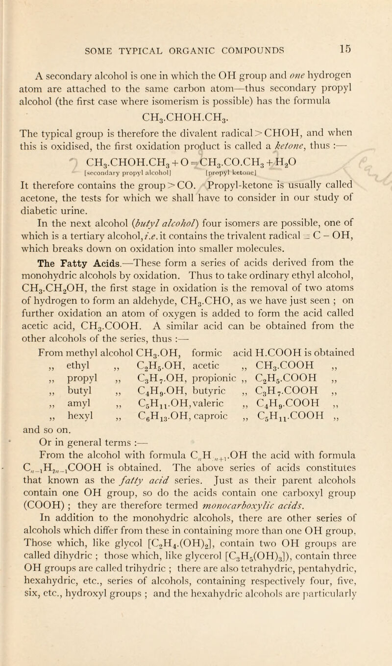 A secondary alcohol is one in which the OH group and one hydrogen atom are attached to the same carbon atom—thus secondary propyl alcohol (the first case where isomerism is possible) has the formula CH3.CHOH.CH3. The typical group is therefore the divalent radical > CHOH, and when this is oxidised, the first oxidation product is called a ketone^ thus :— CH3.CHOH.CH3 + O = CH3.CO.CH3 + H2O ['tecondary propyl alcohol) (propyl ketone] It therefore contains the group > CO. Propyl-ketone is usually called acetone, the tests for which we shall have to consider in our study of diabetic urine. In the next alcohol {butyl alcohol) four isomers are possible, one of which is a tertiary alcohol,?.c. it contains the trivalent radical C - OH, which breaks down on oxidation into smaller molecules. The Fatty Acids.—These form a series of acids derived from the monohydric alcohols by oxidation. Thus to take ordinary ethyl alcohol, CH3.CH2OH, the first stage in oxidation is the removal of two atoms of hydrogen to form an aldehyde, CH3.CHO, as we have just seen ; on further oxidation an atom of oxygen is added to form the acid called acetic acid, CH3.COOH. A similar acid can be obtained from the other alcohols of the series, thus :— From methyl alcohol CH3.OH, formic acid H.COOH is obtained „ ethyl „ C2H5.OH, acetic ,, CH3.COOH „ propyl C3H.-.OH, propionic ,, C^Hg.COOH J J „ butyl C4H9.OH, butyric ,, C3H7.COOH „ amyl C5H44.OH,valeric ,, C4H9.COOH „ hexyl „ C6H43.OH, caproic ,, C5H44.COOH n and so on. Or in general terms :— From the alcohol with formula C„H „^,.OH the acid with formula C„_,Hj„_,COOH is obtained. The above series of acids constitutes that known as the fatty acid series. Just as their parent alcohols contain one OH group, so do the acids contain one carboxyl group (COOH) ; they are therefore termed monocarboxylic acids. In addition to the monohydric alcohols, there are other series of alcohols which differ from these in containing more than one OH group. Those which, like glycol [C2H4.(OH)2], contain two OH groups are called dihydric ; those which, like glycerol [CoHjCOHjg]), contain three OH groups are called trihydric ; there are also tetrahydric, pentahydric, hexahydric, etc., series of alcohols, containing respectively four, five, six, etc., hydroxyl groups ; and the hexahydric alcohols arc j'.articularly