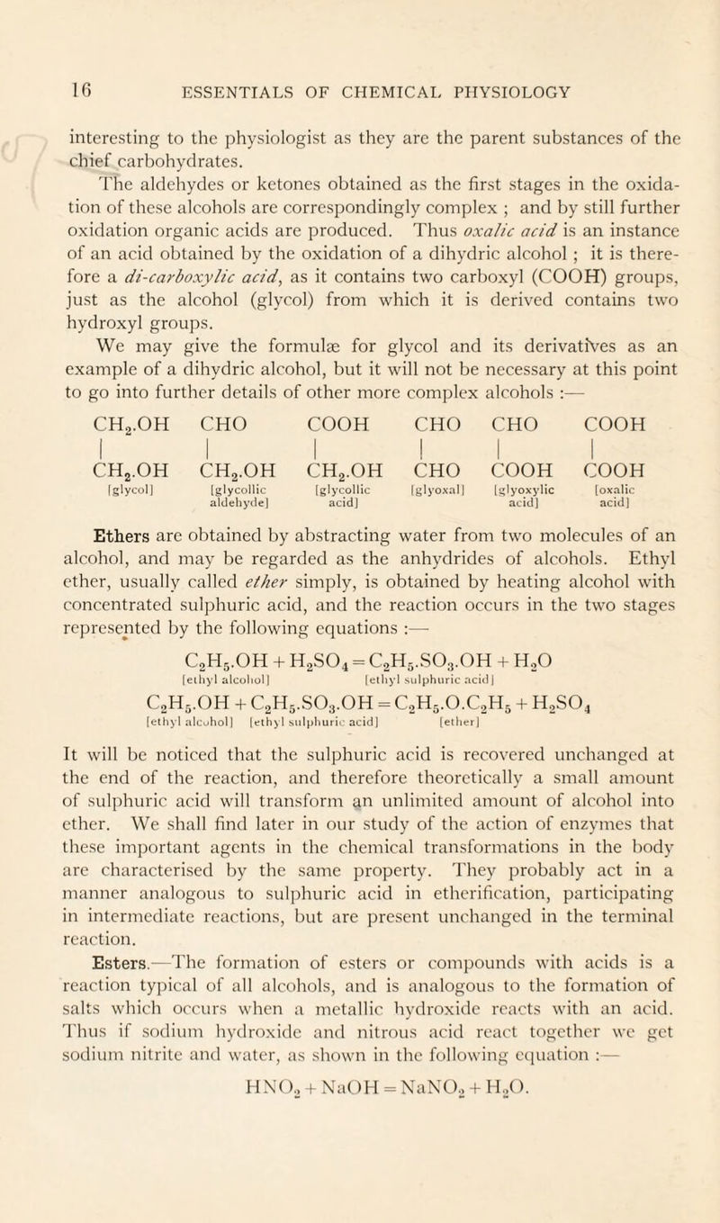 interesting to the physiologist as they are the parent substances of the chief carbohydrates. 'I'he aldehydes or ketones obtained as the first stages in the oxida¬ tion of these alcohols are correspondingly complex ; and by still further oxidation organic acids are produced. Thus oxalic acid is an instance of an acid obtained by the oxidation of a dihydric alcohol ; it is there¬ fore a di-carboxylic acid, as it contains two carboxyl (COOH) groups, just as the alcohol (glycol) from which it is derived contains two hydroxyl groups. We may give the formulae for glycol and its derivatives as an example of a dihydric alcohol, but it will not be necessary at this point to go into further details of other more complex alcohols :— CH2.0H 1 CHO COOH CHO 1 CHO COOH 1 CHj.OH CH2.OH CH2.OH 1 CHO COOH COOH [glycol] [glycollic a]dehyde] [glyco]lic acid] |glyo.\.nl| [glyoxylic acid] [oxa]ic acid] Ethers are obtained by abstracting water from two molecules of an alcohol, and may be regarded as the anhydrides of alcohols. Ethyl ether, usually called ether simply, is obtained by heating alcohol with concentrated sulphuric acid, and the reaction occurs in the two stages represented by the following equations :— C2H5.OH + H2SO4 = C2H5.SO3.OH + H2O [eihyl alcohol] (etliyl sulphuric acid] C2H5.OH -I- C2H5.SO3.OH = C2H5.O.C2H5 + H2SO4 [ethyl alcohol] [elh) 1 sulphuric acid] [ether] It will be noticed that the sulphuric acid is recovered unchanged at the end of the reaction, and therefore theoretically a small amount of sulphuric acid will transform an unlimited amount of alcohol into ether. We shall find later in our study of the action of enzymes that these important agents in the chemical transformations in the body are characterised by the same property. They probably act in a manner analogous to sulphuric acid in etherification, participating in intermediate reactions, but are present unchanged in the terminal reaction. Esters.—The formation of esters or compounds with acids is a reaction typical of all alcohols, and is analogous to the formation of salts which occurs when a metallic hydroxide reacts with an acid. 'I'hus if sodium hytlroxidc and nitrous acid react together we get sodium nitrite and water, as shown in the following ecpiation :— H NO., + NaOH = NaNO., + H.,0.