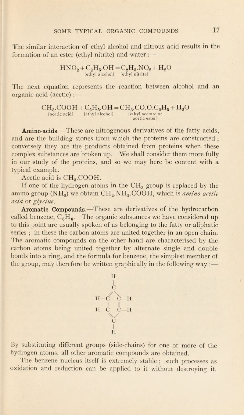 The similar interaction of ethyl alcohol and nitrous acid results in the formation of an ester (ethyl nitrite) and water :— HNOo + CoHg.OH = C2H5.NO, + H2O [ethyl alcohol] [ethyl nitrite) The next equation represents the reaction between alcohol and an organic acid (acetic) :— CH3.COOH + C2H5.OH = CH3.CO.O.C2H5 + H2O [acetic acid] [ethyl alcohol] [ethyl acetate or acetic ester] Amino-acids.—These are nitrogenous derivatives of the fatty acids, and are the building stones from which the proteins are constructed ; conversely they are the products obtained from proteins when these complex substances are broken up. We shall consider them more fully in our study of the proteins, and so we may here be content with a typical example. Acetic acid is CH3.COOH. If one of the hydrogen atoms in the CH3 group is replaced by the amino group (NH2) we obtain CH2.NH2.COOH, which is amino-acetic acid or glycine. Aromatic Compounds.—These are derivatives of the hydrocarbon called benzene, CgHg. The organic substances we have considered up to this point are usually spoken of as belonging to the fatty or aliphatic series ; in these the carbon atoms are united together in an open chain. The aromatic compounds on the other hand are characterised by the carbon atoms being united together by alternate single and double bonds into a ring, and the formula for benzene, the simplest member of the group, may therefore be written graphically in the following way :— II I C II-C C—II I II II—C C—II c I II By substituting different groups (side-chains) for one or more of the hydrogen atoms, all other aromatic compounds are obtained. The benzene nucleus itself is extremely stable ; such processes as oxidation and reduction can be applied to it without destroying it.