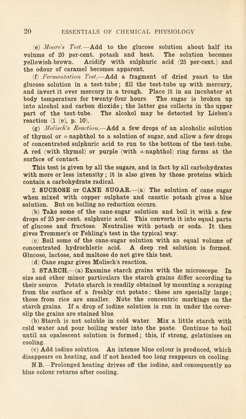 <e) Moore’s Test.—Add to the glucose solution about half its volume of 20 per-cent, potash and heat. The solution becomes yellowish-brown. Acidify with sulphuric acid (25 per-cent.) and the odour of caramel becomes apparent. (f) Fermentation Test.—Add a fragment of dried yeast to the glucose solution in a test-tube; fill the test-tube up with mercury, and invert it over mercury in a trough. Place it in an incubator at body temperature for twenty-four hours The sugar is broken up into alcohol and carbon dioxide; the latter gas collects in the upper part of the test-tube. The alcohol may be detected by Lieben’s reaction (1 (e), p. 10). (g) Molisch’s Reaction.—Add a few drops of an alcoholic solution of thymol or a-naphthol to a solution of sugar, and allow a few drops of concentrated sulphuric acid to run to the bottom of the test-tube. A red (with thymol) or purple (with a-naphthol) ring forms at the surface of contact. This test is given by all the sugars, and in fact by all carbohydrates with more or less intensity; it is also given by those proteins which contain a carbohydrate radical. 2. SUCROSE or CANE SUGAR.—(a' The solution of cane sugar when mixed with copper sulphate and caustic potash gives a blue solution. But on boiling no reduction occurs. (b) Take some of the cane-sugar solution and boil it with a few drops of 25 per-cent, sulphuric acid. This converts it into equal parts of glucose and fructose. Neutralise with potash or soda. It then gives Trommer’s or Fehling’s test in the typical way. C ) Boil some of the cane-sugar solution with an equal volume of concentrated hydrochloric acid. A deep red solution is formed. Glucose, lactose, and maltose do not give this test. d ) Cane sugar gives Molisch’s reaction. 3. STARCH.—(a) Examine starch grains with the microscope. In size and other minor particulars the starch grains differ according to their source. Potato starch is readily obtained by mounting a scraping from the surface of a freshly cut potato; these are specially large; those from rice are smaller. Note the concentric markings on the starch grains. If a drop of iodine solution is run in under the cover- slip the grains are stained blue. (b) Starch is not soluble in cold water. Mix a little starch with cold water and pour boiling water into the paste. Continue to boil until an opalescent solution is formed; this, if strong, gelatinises on cooling. (c) Add iodine solution. An intense blue colour is produced, which disappears on heating, and if not heated too long reappears on cooling. N B. Prolonged heating drives off the iodine, and consequently no blue colour returns after cooling.