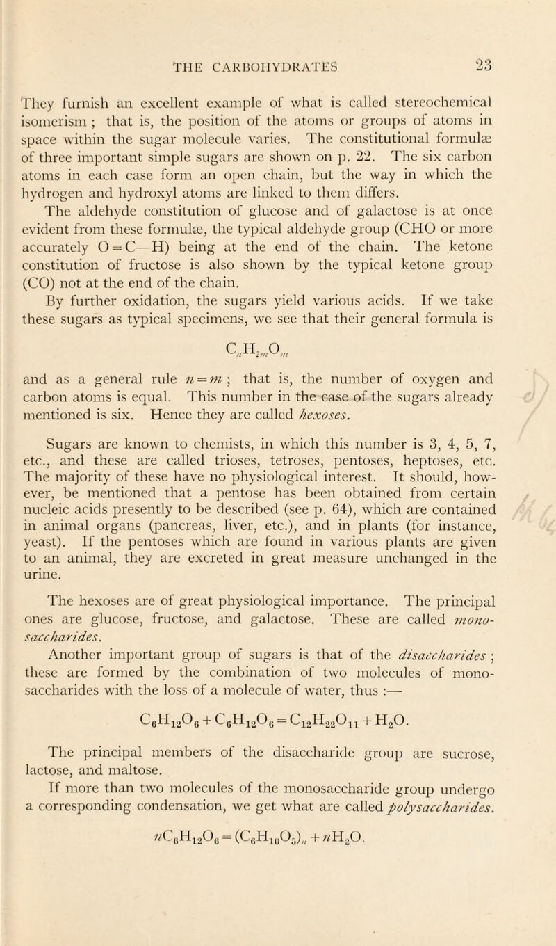 They furnish an excellent example of what is called stereochemical isomerism ; that is, the position of the atoms or groups of atoms in space within the sugar molecule varies, d’he constitutional formula: of three important simple sugars are shown on p. 22. The six carbon atoms in each case form an open chain, but the way in which the hydrogen and hydroxyl atoms arc linked to them differs. The aldehyde constitution of glucose and of galactose is at once evident from these formula:, the typical aldehyde group (CHO or more accurately O = C—H) being at the end of the chain. The ketone constitution of fructose is also shown by the typical ketone group (CO) not at the end of the chain. By further oxidation, the sugars yield various acids. If we take these sugars as typical specimens, we see that their general formula is and as a general rule n = rn ; that is, the number of oxygen and carbon atoms is equal. This number in the case of the sugars already mentioned is six. Hence they are called hexoses. Sugars are known to chemists, in which this number is 3, 4, 5, 7, etc., and these are called trioses, tetroses, pentoses, heptoses, etc. The majority of these have no physiological interest. It should, how¬ ever, be mentioned that a pentose has been obtained from certain nucleic acids presently to be described (see p. 64), which are contained in animal organs (pancreas, liver, etc.), and in plants (for instance, yeast). If the pentoses which are found in various plants are given to an animal, they are excreted in great measure unchanged in the urine. The hexoses are of great physiological importance. The j^rincipal ones are glucose, fructose, and galactose. These are called mono¬ saccharides. Another important group of sugars is that of the disaccharides ; these are formed by the combination of two molecules of mono¬ saccharides with the loss of a molecule of water, thus :— -I- H^O. The principal members of the disaccharide group arc sucrose, lactose, and maltose. If more than two molecules of the monosaccharide group undergo a corresponding condensation, we get what are called polysaccharides. nC,H,.p, = (CoH,,0,)„ 4- nH,0.