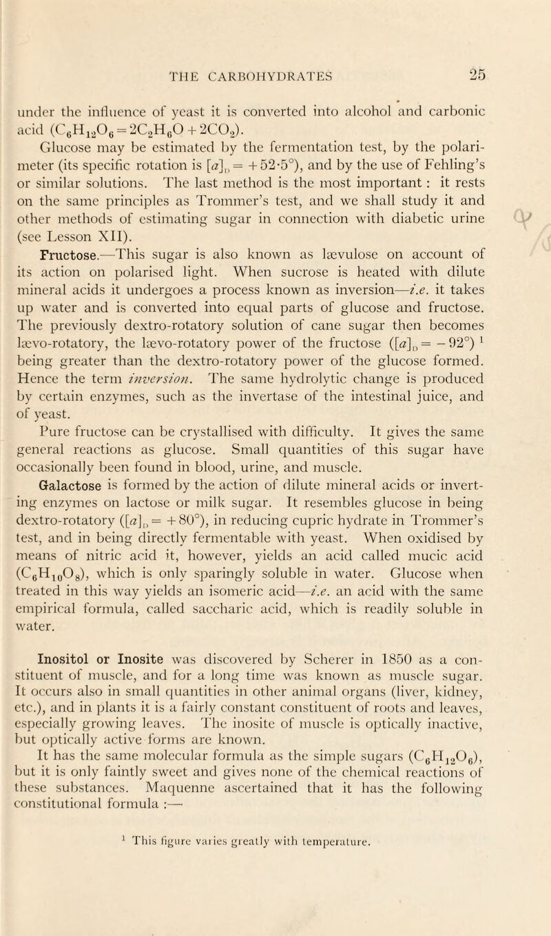 under the inlhience of yeast it is converted into alcohol and carbonic acid (CeHiPe = 2C2H,0 + 2CO,,). Glucose may be estimated by the fermentation test, by the polari- meter (its specific rotation is [«],,= +52-5°), and by the use of Fehling’s or sinfilar solutions. The last method is the most important ; it rests on the same principles as Trommer’s test, and we shall study it and other methods of estimating sugar in connection with diabetic urine (see Lesson XU). Fructose.—This sugar is also known as laevulose on account of its action on polarised light. When sucrose is heated with dilute mineral acids it undergoes a process known as inversion—i.e. it takes up water and is converted into equal parts of glucose and fructose. The previously dextro-rotatory solution of cane sugar then becomes laevo-rotatory, the leevo-rotatory power of the fructose ([«]„= -02°) ^ being greater than the dextro-rotatory power of the glucose formed. Hence the term inversion. The same hydrolytic change is produced by certain enzymes, such as the invertase of the intestinal juice, and of yeast. Pure fructose can be crystallised with difficulty. It gives the same general reactions as glucose. Small quantities of this sugar have occasionally been found in blood, urine, and muscle. Galactose is formed by the action of dilute mineral acids or invert¬ ing enzymes on lactose or milk sugar. It resembles glucose in being dextro-rotatory ([«]„= -t-80°), in reducing cupric hydrate in Trommer’s test, and in being directly fermentable with yeast. When oxidised by means of nitric acid it, however, yields an acid called mucic acid (CgHioOg), which is only sparingly soluble in water. Glucose when treated in this way yields an isomeric acid—i.e. an acid with the same empirical formula, called saccharic acid, which is readily soluble in water. Inositol or Inosite was discovered by Scherer in 1850 as a con¬ stituent of muscle, and for a long time was known as muscle sugar. It occurs also in small quantities in other animal organs (liver, kidney, etc.), and in plants it is a fairly constant constituent of roots and leaves, especially growing leaves. The inosite of muscle is optically inactive, but optically active forms are known. It has the same molecular formula as the simple sugars (CgHjoOg), but it is only faintly sweet and gives none of the chemical reactions of these sub.stances. Maquenne ascertained that it has the following constitutional formula :— ^ This llgure va)ie.s greatly with temperature.