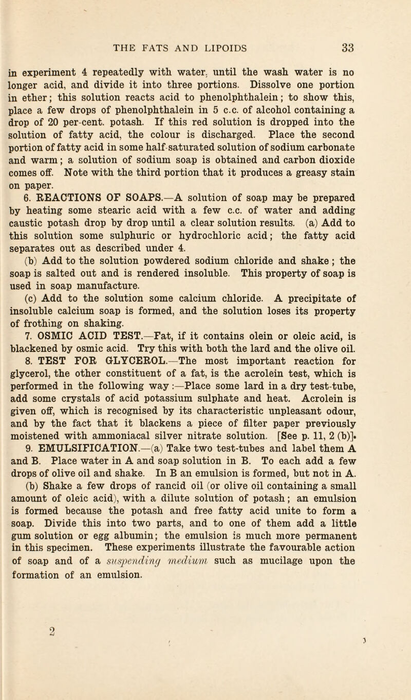 in experiment 4 repeatedly with water, until the wash water is no longer acid, and divide it into three portions. Dissolve one portion in ether; this solution reacts acid to phenolphthalein; to show this, place a few drops of phenolphthalein in 5 c.c. of alcohol containing a drop of 20 per-cent, potash. If this red solution is dropped into the solution of fatty acid, the colour is discharged. Place the second portion of fatty acid in some half saturated solution of sodium carbonate and warm; a solution of sodium soap is obtained and carbon dioxide comes off. Note with the third portion that it produces a greasy stain on paper. 6. REACTIONS OF SOAPS.—A solution of soap may be prepared by heating some stearic acid with a few c.c. of water and adding caustic potash drop by drop until a clear solution results, (a) Add to this solution some sulphuric or hydrochloric acid; the fatty acid separates out as described under 4. (b) Add to the solution powdered sodium chloride and shake; the soap is salted out and is rendered insoluble. This property of soap is used in soap manufacture. (c) Add to the solution some calcium chloride. A precipitate of insoluble calcium soap is formed, and the solution loses its property of frothing on shaking. 7. OSMIC ACID TEST.—Fat, if it contains olein or oleic acid, is blackened by osmic acid. Try this with both the lard and the olive oil. 8. TEST FOR GLYCEROL.—The most important reaction for glycerol, the other constituent of a fat, is the acrolein test, which is performed in the following way :—Place some lard in a dry test-tube, add some crystals of acid potassium sulphate and heat. Acrolein is given off, which is recognised by its characteristic unpleasant odour, and by the fact that it blackens a piece of filter paper previously moistened with ammoniacal silver nitrate solution. [See p. 11, 2 (b)]. 9. EMULSIFICATION.—(a) Take two test-tubes and label them A and B. Place water in A and soap solution in B. To each add a few drops of olive oil and shake. In B an emulsion is formed, but not in A. (b) Shake a few drops of rancid oil (or olive oil containing a small amount of oleic acid), with a dilute solution of potash; an emulsion is formed because the potash and free fatty acid unite to form a soap. Divide this into two parts, and to one of them add a little gum solution or egg albumin; the emulsion is much more permanent in this specimen. These experiments illustrate the favourable action of soap and of a suspending medium such as mucilage upon the formation of an emulsion. 9