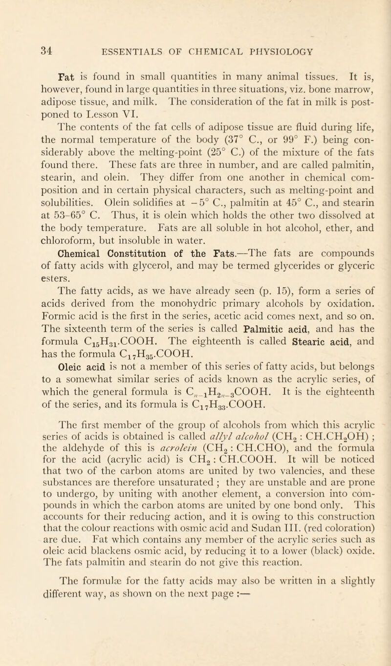 Fat is found in small quantities in many animal tissues. It is, however, found in large quantities in three situations, viz. bone marrow, adipose tissue, and milk. The consideration of the fat in milk is post¬ poned to I-esson VI. 'I'he contents of the fat cells of adipose tissue arc fluid during life, the normal temperature of the body (37° C., or 99° F.) being con¬ siderably above the melting-point (25° C.) of the mixture of the fats found there. These fats are three in number, and are called palmitin, stearin, and olein. I'hey differ from one another in chemical com¬ position and in certain physical characters, such as melting-point and solubilities. Olein solidifies at - 5° C., palmitin at 45° C., and stearin at 53-05° C. Thus, it is olein which holds the other two dissolved at the body temperature. Fats are all soluble in hot alcohol, ether, and chloroform, but insoluble in water. Chemical Constitution of the Fats.—The fats are compounds of fatty acids with glycerol, and may be termed glycerides or glyceric esters. The fatty acids, as we have already seen (p. 15), form a series of acids derived from the monohydric primary alcohols by oxidation. Formic acid is the first in the series, acetic acid comes next, and so on. The sixteenth term of the series is called Palmitic acid, and has the formula C15H31.COOH. The eighteenth is called Stearic acid, and has the formula C17H35.COOH. Oleic acid is not a member of this series of fatty acids, but belongs to a somewhat similar series of acids known as the acrylic series, of which the general formula is C„_iH2„_3COOH. It is the eighteenth of the series, and its formula is C1-H33.COOH. The first member of the group of alcohols from which this acrylic series of acids is obtained is called allyl alcohol (CH2 : CH.CH2OH) ; the aldehyde of this is acrolein (CH2 : CH.CHO), and the formula for the acid (acrylic acid) is CHg ; CH.COOH. It will be noticed that two of the carbon atoms are united by two valencies, and these substances are therefore unsaturated ; they are unstable and are prone to undergo, by uniting with another element, a conversion into com¬ pounds in which the carbon atoms are united by one bond only. This accounts for their reducing action, and it is owing to this construction that the colour reactions with osmic acid and Sudan III. (red coloration) arc due. Fat which contains any member of the acrylic series such as oleic acid blackens osmic acid, by reducing it to a lower (black) oxide. The fats palmitin and stearin do not give this reaction. The formuke for the fatty acids may also be written in a slightly different way, as shown on the next page :—