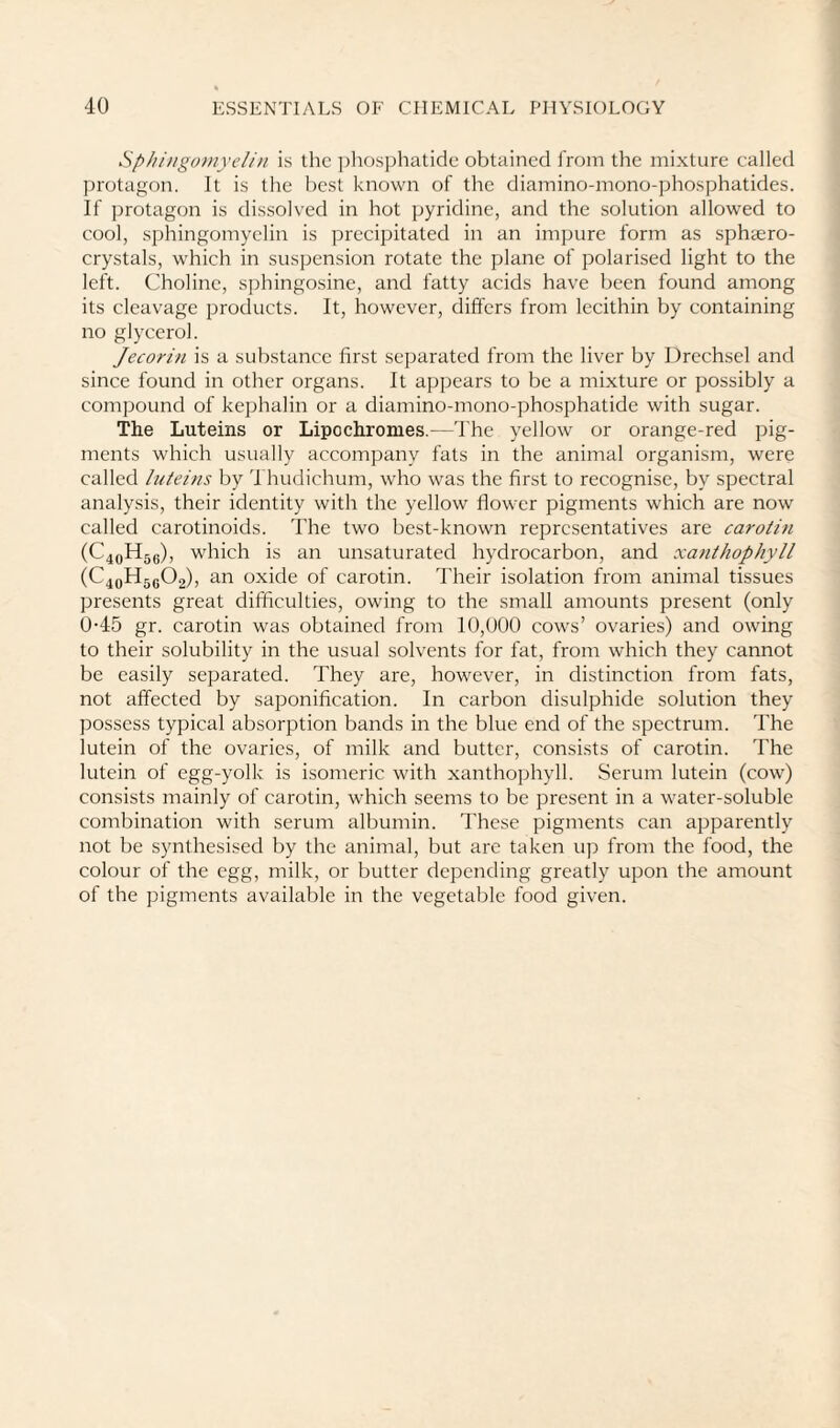Sphingomyelin is the pliosj^hatidc obtained from the mixture called protagon. It is the best known of the diamino-mono-phosphatides. If jjrotagon is dissolved in hot pyridine, and the solution allowed to cool, sphingomyelin is precipitated in an impure form as sphtero- crystals, which in suspension rotate the plane of polarised light to the left. Choline, sjjhingosine, and fatty acids have been found among its cleavage products. It, however, differs from lecithin by containing no glycerol. Jecorin is a substance first separated from the liver by Drechsel and since found in other organs. It appears to be a mixture or possibly a compound of kephalin or a diamino-mono-phosphatide with sugar. The Luteins or Lipochronies.—The yellow or orange-red pig¬ ments which usually accompany fats in the animal organism, were called luteins by 'I hudichum, who was the first to recognise, by spectral analysis, their identity with the yellow fiower pigments which are now called carotinoids. The two best-known representatives are carotin (C4oH5e), which is an unsaturated hydrocarbon, and xanthophyll (C4QH5g02), an oxide of carotin. Their isolation from animal tissues presents great difficulties, owing to the small amounts present (only 0-45 gr. carotin was obtained from 10,000 cows’ ovaries) and owing to their solubility in the usual solvents for fat, from which they cannot be easily separated. They are, however, in distinction from fats, not affected by saponification. In carbon disulphide solution they possess typical absorption bands in the blue end of the spectrum. The lutein of the ovaries, of milk and butter, consists of carotin. The lutein of egg-yolk is isomeric with xanthophyll. Serum lutein (cow) consists mainly of carotin, which seems to be present in a water-soluble combination with serum albumin. These pigments can apparently not be synthesised by the animal, but are taken up from the food, the colour of the egg, milk, or butter depending greatly upon the amount of the pigments available in the vegetable food given.