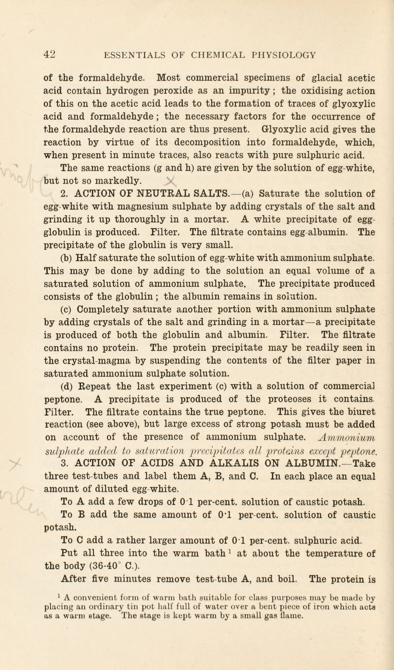 of the formaldehyde. Most commercial specimens of glacial acetic acid contain hydrogen peroxide as an impurity; the oxidising action of this on the acetic acid leads to the formation of traces of glyoxylic acid and formaldehyde; the necessary factors for the occurrence of the formaldehyde reaction are thus present. Glyoxylic acid gives the reaction by virtue of its decomposition into formaldehyde, which, when present in minute traces, also reacts with pure sulphuric acid. The same reactions (g and h) are given by the solution of egg-white, but not so markedly. 2. ACTION OF NEUTRAL SALTS.—(a) Saturate the solution of egg-white with magnesium sulphate by adding crystals of the salt and grinding it up thoroughly in a mortar. A white precipitate of egg- globulin is produced. Filter. The filtrate contains egg albumin. The precipitate of the globulin is very small. (b) Half saturate the solution of egg-white with ammonium sulphate. This may be done by adding to the solution an equal volume of a saturated solution of ammonium sulphate. The precipitate produced consists of the globulin; the albumin remains in solution. (c) Completely saturate another portion with ammonium sulphate by adding crystals of the salt and grinding in a mortar—a precipitate is produced of both the globulin and albumin. Filter. The filtrate contains no protein. The protein precipitate may be readily seen in the crystal-magma by suspending the contents of the filter paper in saturated ammonium sulphate solution. (d) Repeat the last experiment (c) with a solution of commercial peptone. A precipitate is produced of the proteoses it contains. Filter. The filtrate contains the true peptone. This gives the biuret reaction (see above), but large excess of strong potash must be added on account of the presence of ammonium sulphate. Ammoniitm sulj>hate added to satundioii prctdjritcdcs all 2}')'otains except peptone. 3. ACTION OF ACIDS AND ALKALIS ON ALBUMIN.—Take three test-tubes and label them A, B, and C. In each place an equal amount of diluted egg-white. To A add a few drops of 0 1 per-cent, solution of caustic potash. To B add the same amount of 01 per-cent, solution of caustic potash. To C add a rather larger amount of 0 1 per-cent, sulphuric acid. Put all three into the warm bath' at about the temperature of the body (36-40° C.). After five minutes remove test tube A, and boil. The protein is ^ A convenient form of wnrm bath suitable for class purposes may be made by placing an ordinary tin pot half full of water over a bent piece of iron which acts as a warm stage. The stage is kept warm by a small gas llame.