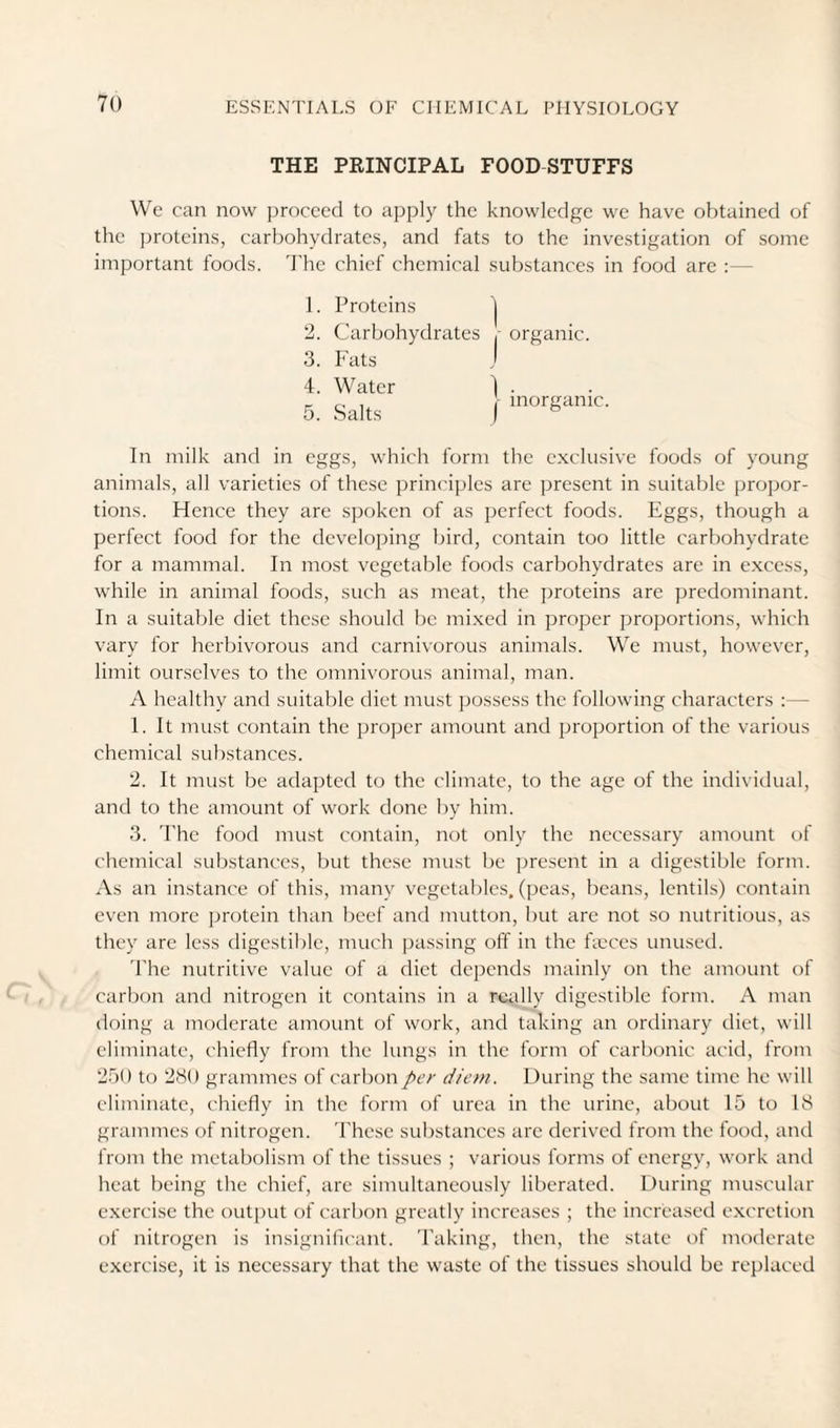 THE PEINCIPAL FOOD STUFFS We can now proceed to apply the knowledge we have obtained of the jjrotcins, carbohydrates, and fats to the investigation of some important foods. The chief chemical substances in food are ;— 1. Proteins j 2. Carbohydrates ,• organic. 3. Fats j 4. Water 1 . 5. Salts )■ In milk and in eggs, which form the exclusive foods of young animals, all varieties of the.se principles are present in suitable propor¬ tions. Hence they are spoken of as perfect foods. Eggs, though a perfect food for the developing bird, contain too little carbohydrate for a mammal. In most vegetable foods carbohydrates are in e.xccss, while in animal foods, such as meat, the j^roteins are predominant. In a suitable diet these should be mixed in proper proportions, which vary for herbivorous and carnivorous animals. We must, however, limit ourselves to the omnivorous animal, man. A healthy and suitable diet must possess the following characters :— 1. It must contain the proper amount and proportion of the various chemical substances. 2. It must be adapted to the climate, to the age of the individual, and to the amount of work done by him. 3. 'Phe food must contain, not only the necessary amount of chemical substances, but these must be present in a digestible form. As an instance of this, many vegetables, (peas, beans, lentils) contain even more protein than beef and mutton, but are not so nutritious, as they are less digestible, much passing off in the ffeces unused. The nutritive value of a diet depends mainly on the amount of carbon and nitrogen it contains in a rudly digestible form. A man doing a moderate amount of work, and taking an ordinary diet, will eliminate, chiefly from the lungs in the form of carbonic acid, from 2r)() to 280 grammes of carbon per die>n. During the same time he will eliminate, chiefly in the form of urea in the urine, about 15 to 18 grammes of nitrogen. These substances are derived from the food, and from the metabolism of the tissues ; various forms of energy, work and heat being the chief, are simultaneously liberated. During muscular exercise the outi)ut of carbon greatly increases ; the increased excretion of nitrogen is insignificant. Taking, then, the state of moderate exercise, it is necessary that the waste of the tissues should be replaced