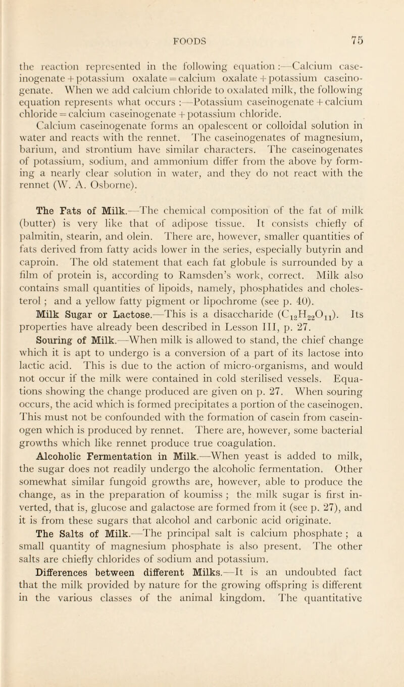 the reaction represented in the t'olk)\ving equation : ('aleiuin case- inogenate + jKitassiuin oxalate = calcium oxalate potassium caseino- genate. When we add calcium chloride to oxalated milk, the following equation represents what occurs : -Potassium cascinogenate + calcium chloride = calcium cascinogenate + potassium chloride. Calcium cascinogenate forms an opalescent or colloidal solution in water and reacts with the rennet. The ciiseinogenates of magnesium, barium, and strontium have similar characters. The caseinogenates of potassium, sodium, and ammonium differ from the above by form¬ ing a nearly clear solution in water, and they do not react with the rennet (W. A. Osborne). The Fats of Milk.- -The chemical composition of the fat of milk (butter) is very like that of adipose tissue. It consists chiefly of palmitin, stearin, and olein. There arc, however, smaller quantities of fats derived from fatty acids lower in the series, especially butyrin and caproin. The old statement that each fat globule is surrounded by a film of protein is, according to Ramsden’s work, correct. Milk also contains small quantities of lipoids, namely, phosphatides and choles¬ terol ; and a yellow fatty pigment or lipochrome (see p. 4t)). Milk Sugar or Lactose.—This is a disaccharide (C\2H220ii). Its properties have already been described in Lesson III, p. 27. Souring of Milk.—When milk is allowed to stand, the chief change which it is apt to undergo is a conversion of a part of its lactose into lactic acid. This is due to the action of micro-organisms, and would not occur if the milk were contained in cold sterilised vessels. Equa¬ tions showing the change produced are given on p. 27. When souring occurs, the acid which is formed precipitates a portion of the caseinogen. 'Phis must not be confounded with the formation of casein from casein¬ ogen which is produced by rennet. There are, however, some bacterial growths which like rennet produce true coagulation. Alcoholic Fermentation in Milk.—When yeast is added to milk, the sugar does not readily undergo the alcoholic fermentation. Other somewhat similar fungoid growths are, however, able to ])roduce the change, as in the jmeparation of koumiss ; the milk sugar is first in¬ verted, that is, glucose and galactose are formed from it (see p. 27), and it is from these sugars that alcohol and carbonic acid originate. The Salts of Milk.- -I'he principal salt is calcium phosphate ; a small quantity of magnesium phosphate is also present, 'fhe other salts are chiefly chlorides of sodium and potassium. Differences between different Milks.- It is an undoubted fact that the milk provided by nature for the growing offH]jring is diftcrent in the various classes of the animal kingdom. 'I'he ([uantitative
