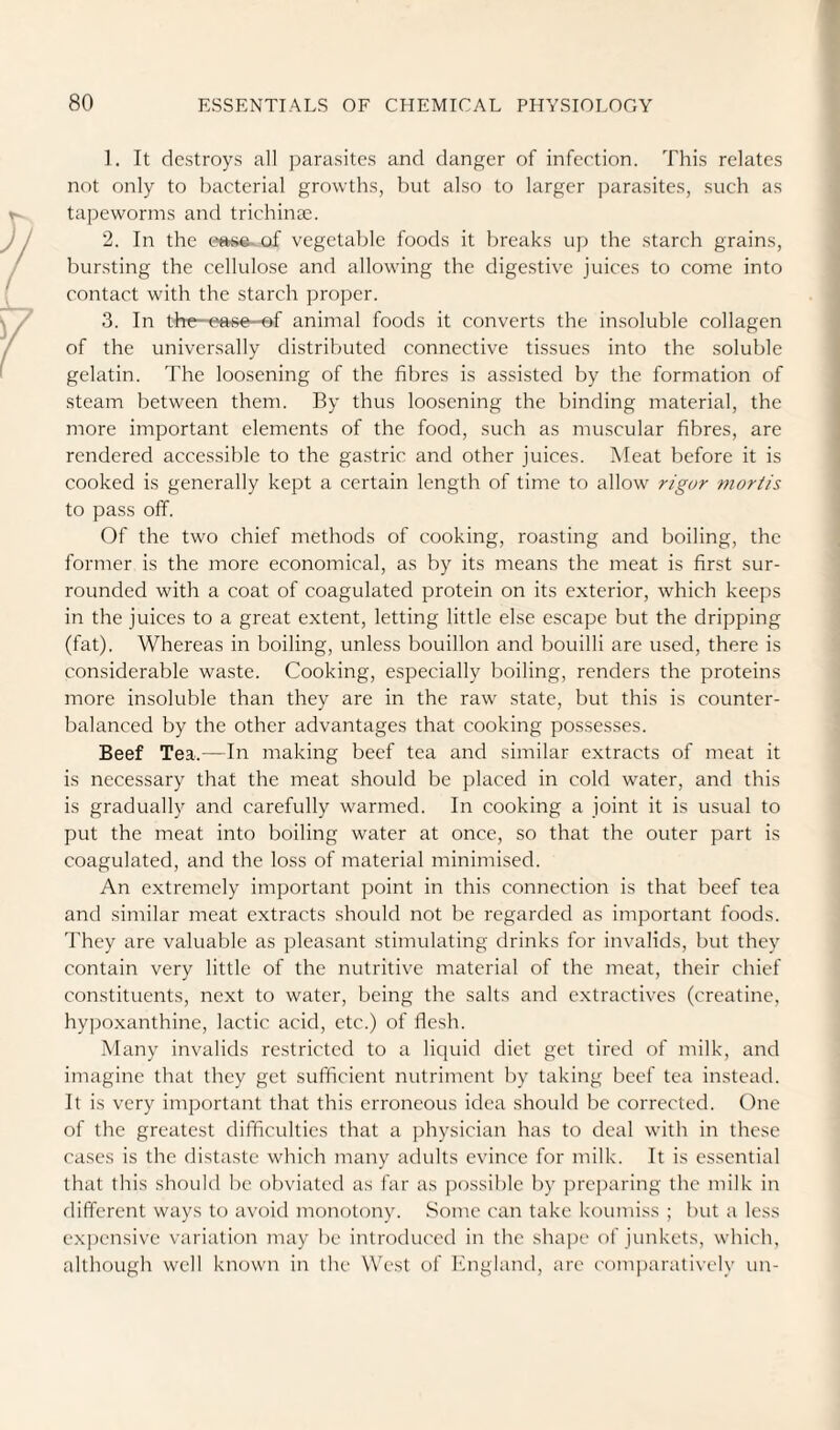 ]. It destroys all parasites and danger of infection. This relates not only to bacterial growths, but also to larger ])arasites, such as tapeworms and trichinae. 2. In the tme-of vegetalde foods it breaks up the starch grains, bursting the cellulose and allowing the digestive juices to come into contact with the starch proper. 3. In the—ease -ef animal foods it converts the insoluble collagen of the universally distributed connective tissues into the soluble gelatin. The loosening of the fibres is assisted by the formation of steam between them. By thus loosening the binding material, the more important elements of the food, such as muscular fibres, are rendered accessible to the gastric and other juices. Meat before it is cooked is generally kept a certain length of time to allow rigor moriis to pass off. Of the two chief methods of cooking, roasting and boiling, the former is the more economical, as by its means the meat is first sur¬ rounded with a coat of coagulated protein on its exterior, which keeps in the juices to a great extent, letting little else escape but the dripping (fat). Whereas in boiling, unless bouillon and bouilli are used, there is considerable waste. Cooking, especially boiling, renders the proteins more insoluble than they are in the raw state, but this is counter¬ balanced by the other advantages that cooking possesses. Beef Tea.—In making beef tea and similar extracts of meat it is necessary that the meat should be placed in cold water, and this is gradually and carefully warmed. In cooking a joint it is usual to put the meat into boiling water at once, so that the outer part is coagulated, and the loss of material minimised. An extremely important point in this connection is that beef tea and similar meat extracts should not be regarded as important foods. They are valuable as pleasant stimulating drinks for invalids, but they contain very little of the nutritive material of the meat, their chief constituents, next to water, being the salts and extractives (creatine, hypoxanthine, lactic acid, etc.) of flesh. Many invalids restricted to a liquid diet get tired of milk, and imagine that they get sufficient nutriment by taking beef tea instead. It is very important that this erroneous idea should be corrected. One of the greatest difficulties that a physician has to deal with in these cases is the distaste which many adults evince for milk. It is essential that this should be obviated as far as possible by preparing the milk in different ways to avoitl monotony. Some can take koumiss ; but a less ex])ensive variation may be introduced in the shape of junkets, which, although well known in the West of bngland, are ('om})aratively un-