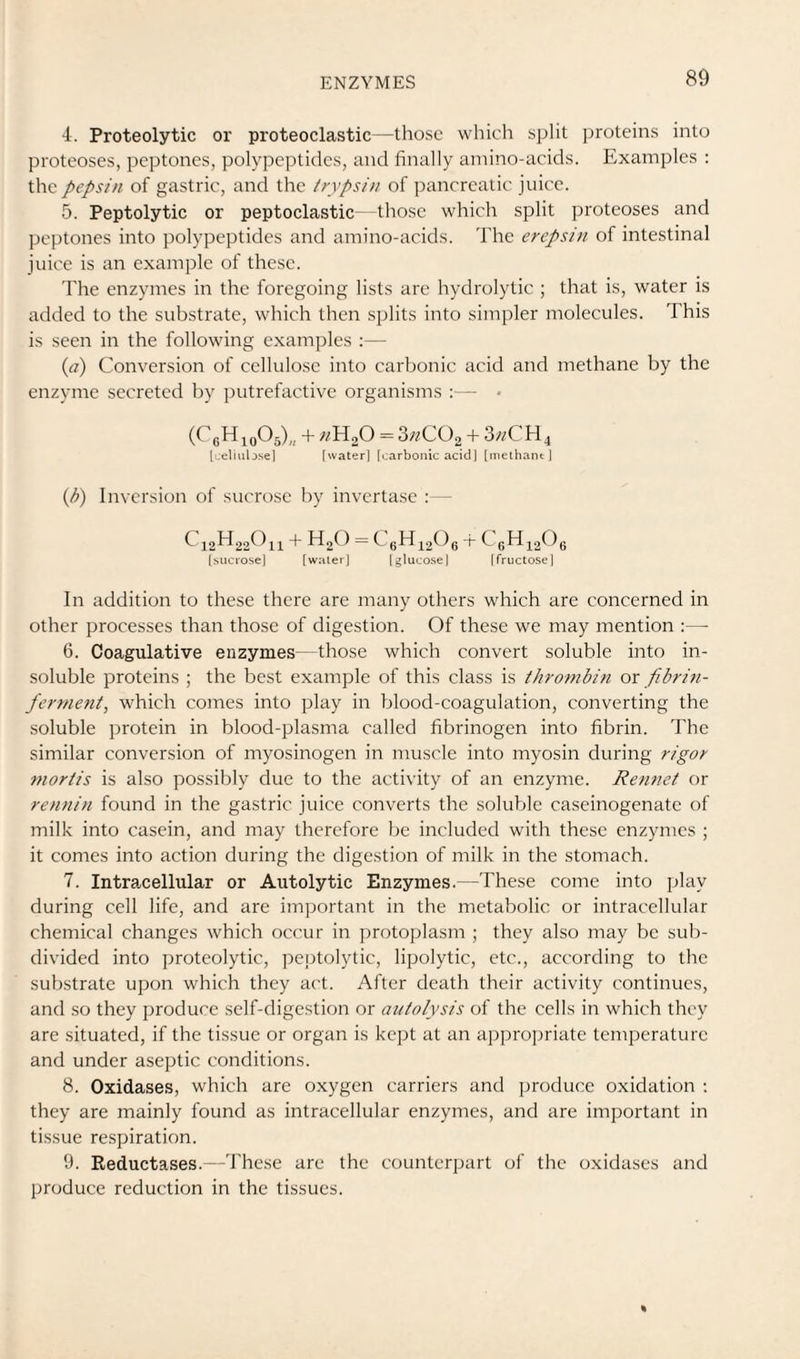 4. Proteolytic or proteoclastic—those which split proteins into proteoses, peptones, polypeptides, and finally amino-acids. Examples : the pepsin of gastric, and the trypsin of pancreatic juice. 5. Peptolytic or peptoclastic—those which split proteoses and peptones into polypeptides and amino-acids. The erepsin of intestinal juice is an example of these. The enzymes in the foregoing lists are hydrolytic ; that is, water is added to the substrate, which then splits into simpler molecules. This is seen in the following examples :— {a) Conversion of cellulose into carbonic acid and methane by the enzyme secreted by putrefactive organisms :— • (CgHioOs),, + = 3«C02 + 3^/CH4 [ueliub.sel [water] [carbonic acid] [nielhant i {h) Inversion of sucrose by invcrta.se :— C12H22O11 -f- HgO = CgHiaOg -h CgH^a^^e [sitcrose] [water] [g]uco.se] (fructose] In addition to these there are many others which are concerned in other processes than those of digestion. Of these we may mention ;— 6. Coagulative enzymes—those which convert soluble into in¬ soluble proteins ; the best example of this class is thrombin or fibrin- fernie^it, which comes into play in blood-coagulation, converting the soluble protein in blood-plasma called fibrinogen into fibrin. The similar conversion of myosinogen in muscle into myosin during rigor mortis is also possibly due to the activity of an enzyme. Rennet or rennin found in the gastric juice converts the soluble caseinogenate of milk into casein, and may therefore be included with these enzymes ; it comes into action during the digestion of milk in the stomach. 7. Intra,cellular or Autolytic Enzymes.—These come into play during cell life, and are important in the metabolic or intracellular chemical changes which occur in protopjlasm ; they also may be sub¬ divided into proteolytic, peptolytic, lipolytic, etc., according to the substrate upon which they act. After death their activity continues, and .so they produce self-digestion or autolysis of the cells in which they are situated, if the tissue or organ is kept at an appropriate temperature and under aseptic conditions. 8. Oxidases, which are oxygen carriers and produce oxidation ; they are mainly found as intracellular enzymes, and are important in tissue respiration. 9. Reductases.—'rhe.se are the counterpart of the oxidases and produce reduction in the tissues.