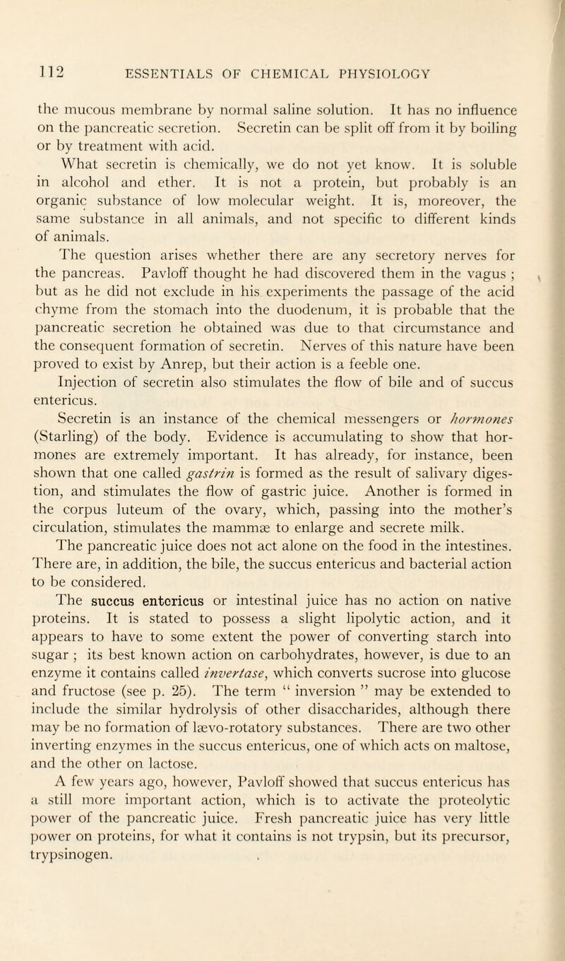 the mucous membrane by normal saline solution. It has no influence on the pancreatic secretion. Secretin can be split off from it by boiling or by treatment with acid. What secretin is chemically, we do not yet know. It is soluble in alcohol and ether. It is not a protein, but probably is an organic substance of low molecular weight. It is, moreover, the same substance in all animals, and not specific to different kinds of animals. The question arises whether there are any secretory nerves for the pancreas. Pavloff thought he had discovered them in the vagus ; but as he did not exclude in his experiments the passage of the acid chyme from the stomach into the duodenum, it is probable that the pancreatic secretion he obtained was due to that circumstance and the consequent formation of secretin. Nerves of this nature have been proved to exist by Anrep, but their action is a feeble one. Injection of secretin also stimulates the flow of bile and of succus entericus. Secretin is an instance of the chemical messengers or hormones (Starling) of the body. Evidence is accumulating to show that hor¬ mones are extremely important. It has already, for instance, been shown that one called gastrin is formed as the result of salivary diges¬ tion, and stimulates the flow of gastric juice. Another is formed in the corpus luteum of the ovary, which, passing into the mother’s circulation, stimulates the mammae to enlarge and secrete milk. The pancreatic juice does not act alone on the food in the intestines. There are, in addition, the bile, the succus entericus and bacterial action to be considered. The succus entericus or intestinal juice has no action on native proteins. It is stated to possess a slight lipolytic action, and it appears to have to some extent the power of converting starch into sugar ; its best known action on carbohydrates, however, is due to an enzyme it contains called invertase, which converts sucrose into glucose and fructose (see p. 25). The term “ inversion ” may be extended to include the similar hydrolysis of other disaccharides, although there may be no formation of leevo-rotatory substances. There are two other inverting enzymes in the succus entericus, one of which acts on maltose, and the other on lactose. A few years ago, however, Pavloff showed that succus entericus has a still more important action, which is to activate the proteolytic power of the pancreatic juice. Fresh pancreatic juice has very little ))ower on proteins, for what it contains is not trypsin, but its precursor, trypsinogen.