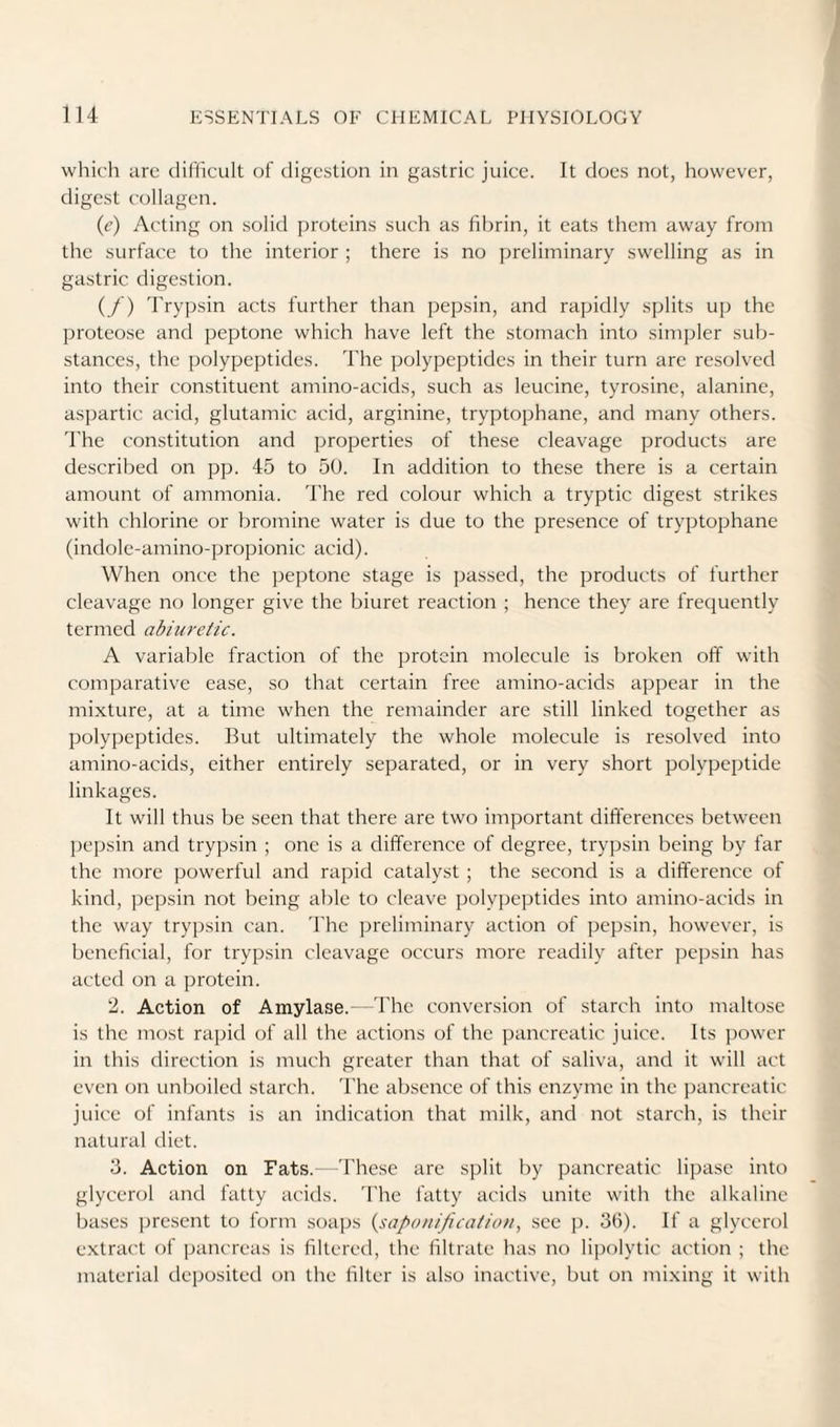 whk'h arc difficult of digestion in gastric juice. It does not, however, digest collagen. (c) Acting on solid proteins such as fibrin, it eats them away from the surface to the interior ; there is no preliminary swelling as in gastric digestion. (/) 'I'rypsin acts further than pepsin, and rapidly splits up the proteose and peptone which have left the stomach into simpler sub¬ stances, the polypeptides. The polypeptides in their turn are resolved into their constituent amino-acids, such as leucine, tyrosine, alanine, aspartic acid, glutamic acid, arginine, tryptophane, and many others. The constitution and properties of these cleavage products are described on pp. 45 to 50. In addition to these there is a certain amount of ammonia. 'Fhe red colour which a tryptic digest strikes with chlorine or bromine water is due to the presence of tryptophane (indole-amino-propionic acid). When once the peptone stage is passed, the products of further cleavage no longer give the biuret reaction ; hence they are frequently termed abiuretic. A variable fraction of the protein molecule is broken off with comparative ease, so that certain free amino-acids appear in the mixture, at a time when the remainder are still linked together as polypeptides. But ultimately the whole molecule is resolved into amino-acids, either entirely separated, or in very short polypeptide linkages. It will thus be seen that there are two important differences between pepsin and trypsin ; one is a difference of degree, trypsin being by far the more powerful and rapid catalyst ; the second is a difference of kind, pepsin not being able to cleave polypeptides into amino-acids in the way trypsin can. 'I'he preliminary action of pepsin, however, is beneficial, for trypsin cleavage occurs more readily after pepsin has acted on a protein. 2. Action of Amylase.—'Fhe conversion of starch into maltose is the most rapid of all the actions of the pancreatic juice. Its power in this direction is much greater than that of saliva, and it will act even on unboiled starch. 'Fhe absence of this enzyme in the jrancreatic juice of infants is an indication that milk, and not starch, is their natural diet. 3. Action on Fats. 'Fhese are split by pancreatic lipase into glycerol and fatty acids. 'Fhe fatty acitls unite with the alkaline bases present to form soaps {saponification, see ju 36). If a glycerol e.xtract of jjancreas is filtered, the filtrate has no lipolytic action ; the material deposited on the filter is also inactive, but on mi.xing it with