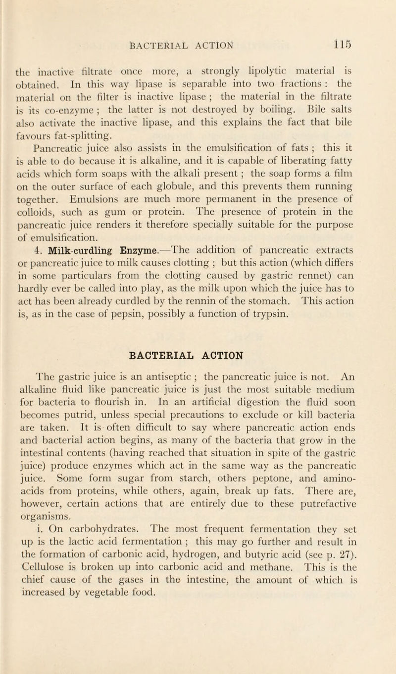 the iniu'live liltrate once more, u strongly lipolytic material is obtained. In this way lipase is sei)aral)lc into two fractions : the material on the hlter is inactive lipase ; the material in the filtrate is its co-enzyme ; the latter is not destroyed by boiling. Hile salts also activate the inactive lipase, and this explains the fact that bile favours fat-splitting. Pancreatic juice also assists in the emulsification of fats ; this it is able to do because it is alkaline, and it is capable of liberating fatty acids which form soaps with the alkali present ; the soap forms a film on the outer surface of each globule, and this prevents them running together. Emulsions are much more permanent in the presence of colloids, such as gum or protein. The presence of protein in the pancreatic juice renders it therefore specially suitable for the purpose of emulsification. 4. Milk-curdling Enzyme.—The addition of pancreatic extracts or pancreatic juice to milk causes clotting ; but this action (which differs in some particulars from the clotting caused by gastric rennet) can hardly ever be called into play, as the milk upon which the juice has to act has been already curdled by the rennin of the stomach. This action is, as in the case of pepsin, possibly a function of trypsin. BACTERIAL ACTION The gastric juice is an antiseptic ; the pancreatic juice is not. An alkaline fluid like pancreatic juice is just the most suitable medium for bacteria to flourish in. In an artificial digestion the fluid soon becomes putrid, unless special precautions to exclude or kill bacteria are taken. It is often difficult to say where pancreatic action ends and bacterial action begins, as many of the bacteria that grow in the intestinal contents (having reached that situation in spite of the gastric juice) produce enzymes which act in the same way as the pancreatic juice. Some form sugar from starch, others peptone, and amino- acids from proteins, while others, again, break up fats. There are, however, certain actions that are entirely due to these putrefactive organisms. i. On carbohydrates. The most frequent fermentation they set up is the lactic acid fermentation ; this may go further and result in the formation of carbonic acid, hydrogen, and butyric acid (see p. 27). Cellulose is broken up into carbonic acid and methane. 'This is the chief cause of the gases in the intestine, the amount of which is increased by vegetable food.