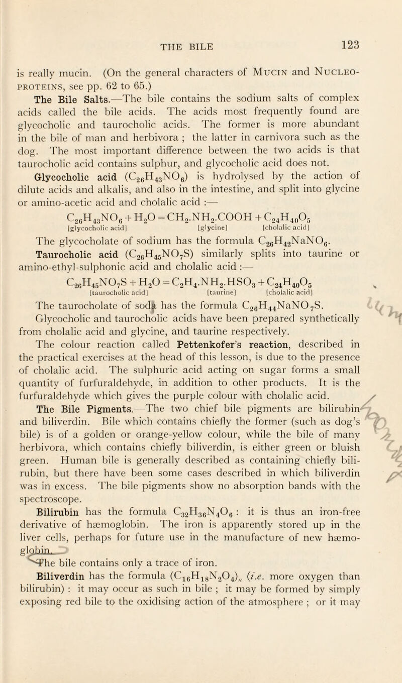 is really mucin. (On the general characters of Mucin and Nucleo- PROTEiNS, see pp. 62 to 65.) The Bile Salts.—The bile contains the sodium salts of complex acids called the bile acids. The acids most frequently found are elvcocholic and taurocholic acids. The former is more abundant in the bile of man and herbivora ; the latter in carnivora such as the dog. The most important difference between the two acids is that taurocholic acid contains sulphur, and glycocholic acid does not. Glycocholic acid (C26H43NO6) is hydrolysed by the action of dilute acids and alkalis, and also in the intestine, and split into glycine or amino-acetic acid and cholalic acid :— C2GH43NO6 h H.O = CHa.NHo.COOH -i- C24H40O5 (glycocholic acid 1 [glycine] (cholalic acid] The glycocholate of sodium has the formula C26H42NaNOe. Taurocholic acid (C26H45NO7S) similarly splits into taurine or amino-ethyl-sulphonic acid and cholalic acid :— C2GH45NO7S -i- H2O = C2H4.NH2.HSO3 + C24H40O5 [taurocholic acid 1 [taurine] [chola[ic acid] The taurocholate of sod^ has the formula C2GH44NaN07S. Glycocholic and taurocholic acids have been prepared synthetically from cholalic acid and glycine, and taurine respectively. The colour reaction called Pettenkofer’s reaction, described in the practical exercises at the head of this lesson, is due to the presence of cholalic acid. The sulphuric acid acting on sugar forms a small quantity of furfuraldehyde, in addition to other products. It is the furfuraldehyde which gives the purple colour with cholalic acid. The Bile Pigments.- The two chief bile pigments are bilirubin and biliverdin. Bile which contains chiefly the former (such as dog’s bile) is of a golden or orange-yellow colour, while the bile of many herbivora, which contains chiefly biliverdin, is either green or bluish green. Human bile is generally described as containing chiefly bili¬ rubin, but there have been some cases described in which biliverdin was in excess. The bile pigments show no absorption bands with the spectroscope. Bilirubin has the formula C32H3eN40g ; it is thus an iron-free derivative of haemoglobin. The iron is apparently stored up in the liver cells, perhaps for future use in the manufacture of new haemo- glgbin. '^he bile contains only a trace of iron. Biliverdin has the formula (C16H48N2O4),, (/.e. more oxygen than bilirubin) : it may occur as such in bile ; it may be formed by simply exposing red bile to the oxidising action of the atmosphere ; or it may