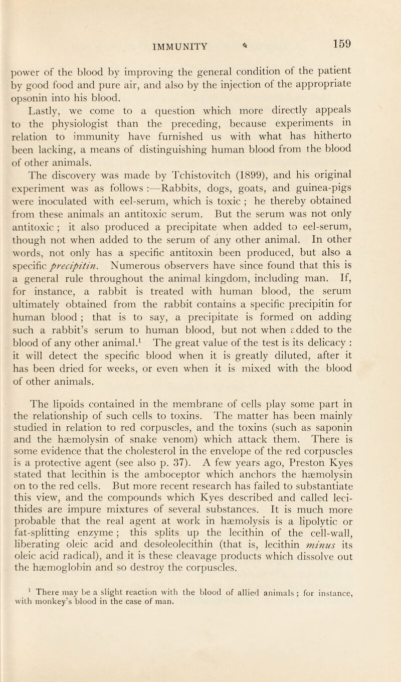 power of the blood liy improving tlie general condition ot the patient by good food and pure air, and also by the injection ol the aj^propriate opsonin into his blood. Lastly, we come to a ciuestion which more directly appeals to the physiologist than the preceding, because experiments in relation to immunity have furnished us with what has hitherto been lacking, a means of distinguishing human blood from the blood of other animals. The discovery was made by Tchistovitch (1899), and his original experiment was as follows :—Rabbits, dogs, goats, and guinea-pigs were inoculated with eel-serum, which is toxic ; he thereby obtained from these animals an antitoxic serum. But the serum was not only antitoxic ; it also produced a precipitate when added to eel-serum, though not when added to the serum of any other animal. In other words, not only has a specific antitoxin been produced, but also a specific precipitin. Numerous observers have since found that this is a general rule throughout the animal kingdom, including man. If, for instance, a rabbit is treated with human blood, the serum ultimately obtained from the rabbit contains a specific precipitin for human blood ; that is to say, a precipitate is formed on adding such a rabbit’s serum to human blood, but not when added to the blood of any other animal.^ The great value of the test is its delicacy : it will detect the specific blood when it is greatly diluted, after it has been dried for weeks, or even when it is mixed with the blood of other animals. The lipoids contained in the membrane of cells play some part in the relationship of such cells to toxins. The matter has been mainly studied in relation to red corpuscles, and the toxins (such as saponin and the hsemolysin of snake venom) which attack them. There is some evidence that the cholesterol in the envelope of the red corpuscles is a protective agent (see also p. 37). A few years ago, Preston Kyes stated that lecithin is the amboceptor which anchors the hgemolysin on to the red cells. But more recent research has failed to substantiate this view, and the compounds which Kyes described and called leci- thides are impure mixtures of several substances. It is much more probable that the real agent at work in haemolysis is a lipolytic or fat-splitting enzyme; this splits up the lecithin of the cell-w'all, liberating oleic acid and desoleolecithin (that is, lecithin minus its oleic acid radical), and it is these cleavage products which dissolve out the hcemoglobin and so destroy the corpuscles. ' There may he a slight reactiun witli the flood of allierl animals ; for instance, with monkey’s blood in the case of man.
