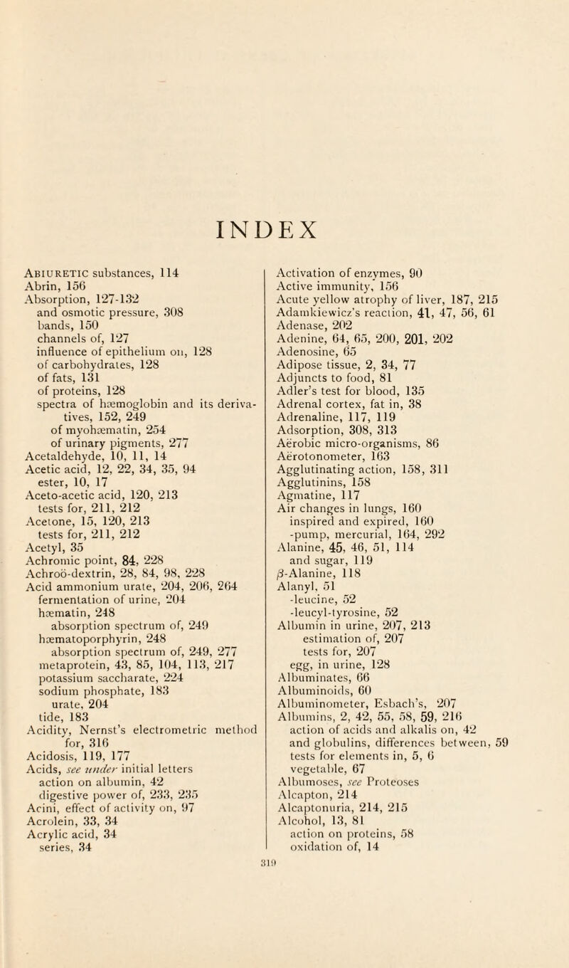 INDEX Abiuretic substances, 114 Abrin, 15(5 Absorption, 127-132 and osmotic pressure, 308 bands, 150 channels of, 127 influence of epithelium on, 128 of carbohydrates, 128 of fats, 131 of proteins, 128 spectra of hremoglobin and its deriva¬ tives, 152, 249 of myohaematin, 254 of urinary pigments, 277 Acetaldehyde, 10, 11, 14 Acetic acid, 12, 22, 34, 35, 94 ester, 10, 17 Aceto-acetic acid, 120, 213 tests for, 211, 212 Acetone, 15, 120, 213 tests for, 211, 212 Acetyl, 35 Achromic point, 84, 228 Achrod-dextrin, 28, 84, 98, 228 Acid ammonium urate, 204, 200, 204 fermentation of urine, 204 haematin, 248 absorption spectrum of, 249 haematoporphyrin, 248 absorption spectrum of, 249, 277 metaprotein, 43, 85, 104, 113, 217 potassium saccharate, 224 sodium phosphate, 183 urate, 204 tide, 183 Acidity, Nernst’s electrometric method for, 310 Acidosis, 119, 177 Acids, see under initial letters action on albumin, 42 digestive power of, 233, 235 Acini, effect of activity on, 97 Acrolein, 33, 34 Acrylic acid, 34 series, 34 Activation of enzymes, 90 Active immunity, 150 Acute yellow atrophy of liver, 187, 215 Adamkiewicz’s reaction, 41, 47, 5G, 61 Adenase, 202 Adenine, 04, 05, 200, 201, 202 Adenosine, 65 Adipose tissue, 2, 34, 77 Adjuncts to food, 81 Adler’s test for blood, 135 Adrenal cortex, fat in, 38 Adrenaline, 117, 119 Adsorption, 308, 313 Aerobic micro-organisms, 86 Aerotonometer, 163 Agglutinating action, 158, 311 Agglutinins, 158 Agmatine, 117 Air changes in lungs, 160 inspired and expired, 160 -pump, mercurial, 104, 29'2 Alanine, 45, 46, 51, 114 and sugar, 119 /3-Alanine, 118 Alanyl, 51 -leucine, 52 -leucyl-tyrosine, 52 Albumin in urine, 207, 213 estimation of, 207 tests for, 207 egg, in urine, 128 Albuminates, 66 Albuminoids, 60 Albuminometer, Esbach’s, 207 Albumins, 2, 42, 55, 58, 59, ‘-10 action of acids and alkalis on, 42 and globulins, differences between, 59 tests for elements in, 5, 6 vegetable, 67 Albumoses, see Proteoses Alcapton, 214 Alcaptonuria, 214, 215 Alcohol, 13, 81 action on proteins, 58 oxidation of, 14