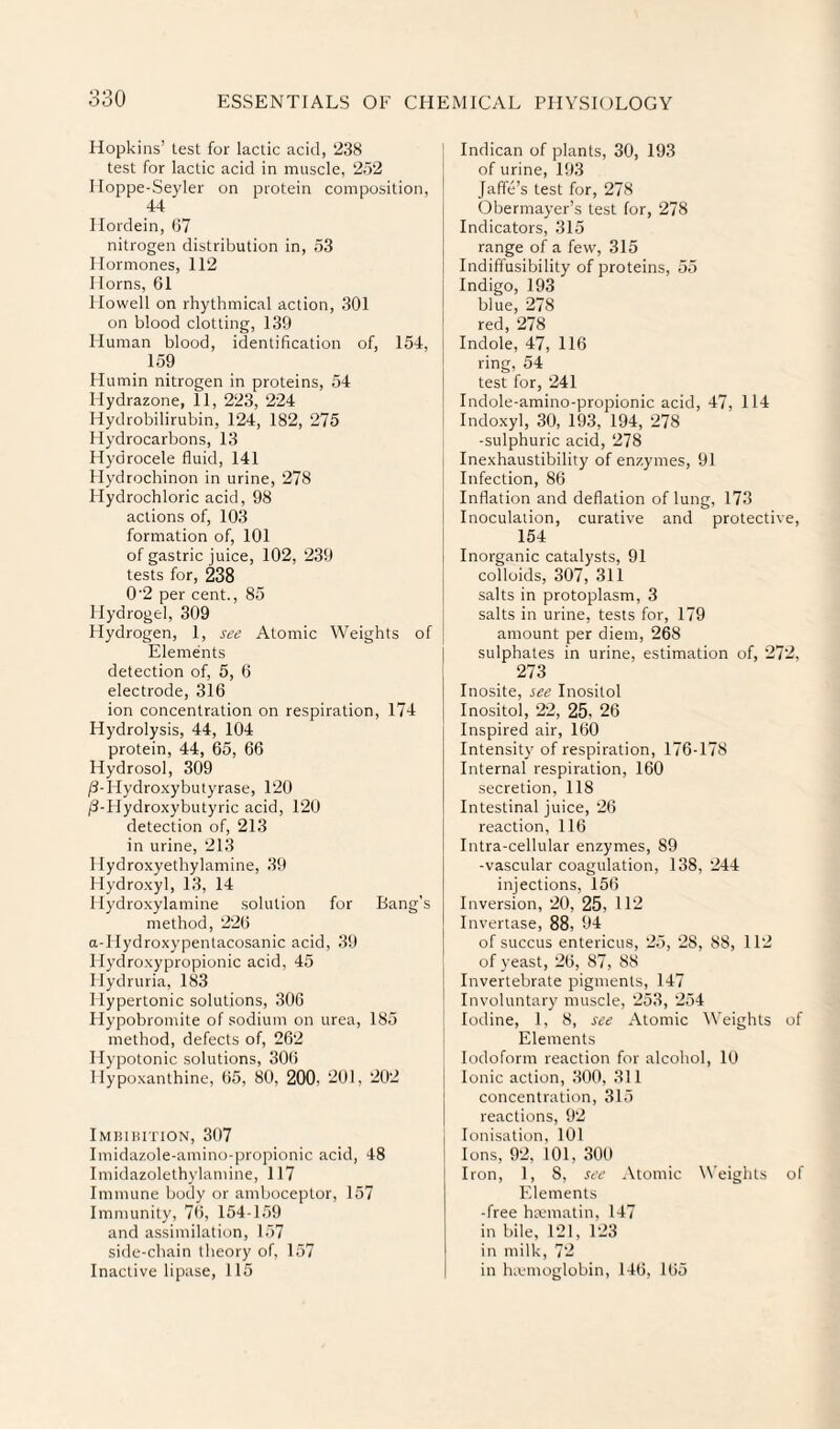 Hopkins’ test for lactic acid, 238 test for lactic acid in muscle, 252 Hoppe-Seyler on protein composition, 44 Hordein, (17 nitrogen distribution in, 53 Hormones, 112 Horns, 61 Howell on rhythmical action, 301 on blood clotting, 139 Human blood, identification of, 154, 159 Humin nitrogen in proteins, 54 Mydrazone, 11, 223, 224 Hydrobilirubin, 124, 182, 275 Hydrocarbons, 13 Hydrocele fluid, 141 Hydrochinon in urine, 278 Hydrochloric acid, 98 actions of, 103 formation of, 101 of gastric juice, 102, 239 tests for, 238 0'2 per cent., 85 Hydrogel, 309 Hydrogen, 1, see Atomic Weights of Elements detection of, 5, 6 electrode, 316 ion concentration on respiration, 174 Hydrolysis, 44, 104 protein, 44, 65, 66 Hydrosol, 309 ^-Hydro.xybutyrase, 120 /3-Hydroxybutyric acid, 120 detection of, 213 in urine, 213 llydroxyethylamine, 39 Hydroxyl, 13, 14 1 lydroxylamine solution for Bang’s method, 226 a-llydroxypentacosanic acid, 39 Hydroxypropionic acid, 45 Ilydruria, 183 Hypertonic solutions, 306 Hypobromite of sodium on urea, 185 method, defects of, 262 Hypotonic solutions, 306 1 lypoxanthine, 65, 80, 200. 201, 202 Imhihition, 307 Imidazole-amino-propionic acid, 48 Imidazolethylamine, 117 Immune body or amboceptor, 157 Immunity, 76, 154-159 and assimilation, 157 side-chain theory of, 157 Inactive lipase, 115 Indican of plants, 30, 193 of urine, 193 Jaffe’s test for, 278 Obermayer’s test for, 278 Indicators, 315 range of a few, 315 Indiffusibility of proteins, 55 Indigo, 193 blue, 278 red, 278 Indole, 47, 116 ring, 54 test for, 241 Indole-amino-propionic acid, 47, 114 Indoxyl, 30, 193, 194, 278 -sulphuric acid, 278 Inexhaustibility of enzymes, 91 Infection, 86 Inflation and deflation of lung, 173 Inoculation, curative and protective, 154 Inorganic catalysts, 91 colloids, 307, 311 salts in protoplasm, 3 salts in urine, tests for, 179 amount per diem, 268 sulphates in urine, estimation of, 272, 273 Inosite, see Inositol Inositol, 22, 25, 26 Inspired air, 160 Intensity of respiration, 176-178 Internal respiration, 160 secretion, 118 Intestinal juice, 26 reaction, 116 Intra-cellular enzymes, 89 -vascular coagulation, 138, 244 injections, 156 Inversion, 20, 25, 112 Invertase, 88, 94 of succus entericus, 25, 28, 88, 112 of yeast, 26, 87, 88 Invertebrate pigments, 147 Involuntary muscle, 253, 254 Iodine, 1, 8, see Atomic AYeights of Elements Iodoform reaction for alcohol, 10 Ionic action, 300, 311 concentration, 315 reactions, 92 Ionisation, 101 Ions, 92, 101, 300 Iron, 1, 8, see .\tomic Weights of Elements -free hmmatin, 147 in bile, 121, 123 in milk, 72 in hivmoglobin, 146, 165