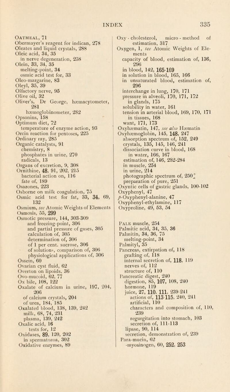 Oatmeal, 71 Obermayer's reagent for indican, 278 Oleates and liquid crystals, 288 Oleic acid, 34, 35 in nerve degeneration, 258 Olein, 33, 34, 35 melting-point, 34 osmic acid test for, 33 Oleo-margarine, 83 Oleyl, 35, 39 Olfactory nerve, 95 Olive oil, 32 Oliver’s, Dr George, hsemacytometer, 281 hreinoglobinometer, 282 Opsonins, 158 Optimum diet, 72 temperature of enzyme action, 93 Orcin reaction for pentoses, 225 Ordinary ray, 285 Organic catalysts, 91 chemistry, 8 phosphates in urine, 270 radicals, 13 Organs of excretion, 9, 308 Ornithine, 48, 91, 202, 215 bacterial action on, 116 fate of, 189 Osazones, 223 Osborne on milk coagulation, 75 Osmic acid test for fat, 33, 34, 69, 132 Osmium, see Atomic Weights of Elements Osmosis, 55, 299 Osmotic pressure, 144, 303-309 and freezing-point, 306 and partial pressure of gases, 305 calculation of, 305 determination of, 306 of 1 per cent, sucrose, 306 of solution‘--, comparison of, 306 physiological ajjplications of, 306 Ossein, 60 Ovarian cyst fluid, 62 Overton on lipoids, 36 Ovo-mucoid, 62, 77 Ox bile, 108, 122 Oxalate of calcium in urine, 197, 294, 206 of calcium crystals, 204 of urea, 184, 185 Oxalated blood, 138, 139, 242 milk, 68, 74, 231 plasma, 13!), 242 Oxalic acid, 16 tests for, 12 Oxidases, 89, 120, 202 in spermatozoa, 302 Oxidative enzymes, 8!) (5xy - cholesterol, micro - method of estimation, 317 Oxygen, 1, see Atomic Weights of Ele¬ ments capacity of blood, estimation of, 136, 296 in blood, 142, 165-169 in solution in blood, 165, 166 in unsaturated blood, estimation of, 296 interchange in lung, 170, 171 pressure in alveoli, 170, 171, 172 in glands, 175 solubility in water, 161 tension in arterial blood, 169, 170, 171 in tissues, 168 want, 171, 173 Oxyhpematin, 147, see also Ileematin Oxyhcemoglobin, 145, 148) 247 absorption spectrum of, 152, 249 crystals, 135, 145, 146, 241 dissociation curve in blood, 168 in water, 166, 167 estimation of, 146, 282-284 in muscle, 254 in urine, 214 photographic spectrum of, 250^ preparation of pure, 251 Oxyntic cells of gastric glands, 100-102 Oxyphenyl, 47 /-Oxyphenyl-alanine, 47 Oxyphenyl-ethylamine, 117 tlxyproline, 49, 53, 54 Tale muscle, 254 Palmitic acid, 34, 35, 36 Palmitin, 34, 36, 75 melting-point, 34 Palmityl, 35 Pancreas, extirpation of, 118 grafting of, 118 internal secretion of, 118, 119 nerves of, 112 structure of, 110 Pancreatic digest, 240 digestion, 85, 107, 108, 240 hormone, 119 juice, 27, no, 111, 239 241 actions of, 113 115, 249, 241 artificial, 119 characters and composition of, 119, 239 regurgitation into stomach, 193 secretion of, 111-113 lipase, 90, 114 secretion, demonstration of, 239 Para-mucin, )i2 -myosinogen, 69, 252, 253