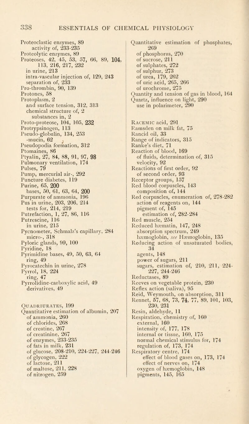 Proteoclastic enzymes, 89 activity of, ‘iSS-'iSIi Proteolytic enzymes, 89 Proteoses, 42, 45, 5.3, ,57, 9(5, 89, 104, 113, 216, 217, 232 in urine, 213 intra-vascular injection of, 129, 243 separation of, 2.33 Pro-thrombin, 90, 139 Protones, 58 Protoplasm, 2 and surface tension, 312, 313 chemical structure of, 2 substances in, 2 Proto-proteose, 104, 105, 232 Protrypsinogen, 113 Pseudo-globulin, 134, 253 -mucin, 62 Pseudopodia formation, 312 Ptomaines, 86 Ptyalin, 27, 84, 88, 91, 97, 98 Pulmonary ventilation, 174 Pulses, 79 Pump, mercurial air-, 292 Puncture diabetes, 119 Purine, 65, 200 bases, 50, 61, 63, 64, 200 Purpurate of ammonia, 196 Pus in urine, 203, 206, 214 tests for, 214, 219 Putrefaction, 1, 27, 86, 116 Putrescine, 116 in urine, 215 Pycnometer, Schmalz’s capillary, 284 micro-, 318 Pyloric glands, 99, 100 Pyridine, 18 Pyrimidine bases, 49, .50, 63, 64 ring, 49 Pyrocatechin in urine, 278 Pyrrol, 18, 224 ring, 47 Pyrrolidine-carboxylic acid, 49 derivatives, 49 (4uai)riurates, 199 Quantitative estimation of albumin, 267 of ammonia, 260 of chlorides, 268 of creatine, 267 of creatinine, 2()7 of enzymes, 233-235 of fats in milk, 231 of glucose, 208-210, 224-227, 244-246 of glycogen, 222 of lactose, 211 of maltose, 211, 228 of nitrogen, 2,59 Quantitative estimation of phosphates, 269 of phosphorus, 270 of sucrose, 211 of sulphates, 272 of sulphur, 273 of urea, 179, 262 of uric acid, 265, 266 of urochrome, 275 (Quantity and tension of gas in blood, 164 Quartz, influence on light, 290 use in polarimeter, 290 Racemic acid, 291 Ramsden on milk fat, 75 Rancid oil, 33 Range of indicators, 31.5 Ranke’s diet, 71 Reaction of blood, 169 of fluids, determination of, 315 velocity, 92 Reactions of first order, 92 of second order, 93 Receptor groups, 157 Red blood corpuscles, 143 composition of, 144 Red corpuscles, enumeration of, 278-282 action of reagents on, 144 pigment of, 145 estimation of, 282-284 Red muscle, 254 Reduced ha;matin, 147, 248 absorption spectrum, 249 hxmoglobin, see Haemoglobin, 13,5 Reducing action of unsaturated bodies, 34 agents, 148 power of sugars, 211 sugars, estimation of, 210, 211, 224- 227, 244-246 Reductases, 89 Reeves on vegetable protein, 230 Reflex action (saliva), 95 Reid, Weymouth, on absorption, 311 Rennet, 57, 68, 73, 74, 77, 89, 101, 103, 230, 231 Resin, aldehyde, 11 Respiration, chemistry of, KiO external, 160 intensity of, 177, 178 internal or tissue, 160, 17.5 normal chemical stimulus for, 174 regulation of, 173, 174 Respiratory centre, 174 effect of blood gases on, 173, 174 effect of nerves on, 174 oxygen of haemoglobin, 148 pigments, 145, 165