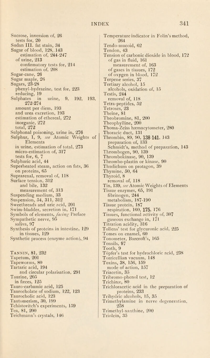 Sucrose, inversion of, 26 tests for, 20 Sudan III. fat stain, 34 Sugar of blood, 128, .143 estimation of, 244-247 of urine, 213 confirmatory tests for, 214 estimation of. 208 Sugar-cane, 26 .Sugar maple, 26 Sugars, 23-28 phenyl-hydrazine, test for, 223 reducing, 19 Sulphates in urine, 9, 192, 193, 2/2-274 amount per diem. 193 and urea e.Kcrelion, 193 estimation of ethereal, 272 inorganic, 272 total, 272 Sulphonal poisoning, urine in, 276 Sulphur, 1, 9, see Atomic Weights of Elements in urine, estimation of total. 273 micro-estimation of, 317 tests for, 6, 7 Sulphuric acid, 44 .Superheated steam, action on fats, 36 on proteins, 65 Suprarenal, removal of, 118 Surface tension, 312 and bile, 132 measurement of, 313 .Suspending medium, 33 Suspension, 54, 311, 312 .Sweetbreads and uric acid, 201 .Swim-bladder, secretion in, 171 Symbols of elements, /hi'//;/,'' Preface Sympathetic nerve, 95 .saliva, 97 Synthesis of proteins in intestine, 129 in tissues, 129 .Synthetic process (enzyme action),,94 Tannin, 81, 232 Ta]3etum, 201 Tapeworms, 80 Tartaric acid, 194 and circular polari.sation. 291 Taurine, 205 in foeces, 125 Tauro-carbamic acid, 125 Taurocholate of sodium, 122, 123 Taurocholic acid, 123 Tautomerism, 30, l!t!) Tchistovitch’s ex]ieriments, 159 Tea, 81, 200 Teichmann’s crystals, 140 Temperature indicator in F'olin’s method, 264 Tendo-mucoid, 62 Tendon, 43 Ten.sion of carbonic dioxide in blood, 172 of gas in fluid, 161 measurement of, 163 of gases in tissues, 172 of oxygen in blood, 172 Terpene series, 37 Tertiary alcohol, 15 alcohols, oxidation of, 15 Testis, 244 removal of, 118 Tetra-peptides, 52 Tetroses, 23 Theine, 81 Theobromine, 81, 290 Theophylline, 200 Thoma-Zeiss hiemacytometer, 280 Thoracic duct, 131 Thrombin, 89, 90, 138-141. 143 preparation of, 133 .Schmidt’s, method of preparation, 143 Thrombogen, 90, 1,39 Thrombokinase, 90, 139 Thrombo-plastin or kinase, 90 Thudichum on protagon, 39 Thymine, 50, 64 Thyroid, 8 removal of, 118 Tin, 139, Atomic Weights of Elements Tissue enzymes, 65, 191 fibrinogen, 244 metabolism, 187-190 Tissue protein, 187 respiration, 160, 175, 176 Tissues, functional activity of, 307 gaseous exchange in, 171 Titration acidity, 316 Tollens’ test for glycuronic acid. 225 Tomes on enamel, 60 Tonometer, Barcroft’s, 165 Tonsils, 97 Tooth, 9 Tbpfer’s test for hydrochloric acid, 238 Torricellian vacuum, 148 Toxins, 38, 156, 159 mode of action, 157 Triace tin, 35 Tribromo-phenol test, 12 Trichinae, 80 Trichloracetic acid in the preparation of proteins, 233 Trihydric alcohols, 15, 35 Trimethylamine in nerve degeneration, 258 Trimethyl-xanthine, 200 Triolein, 35