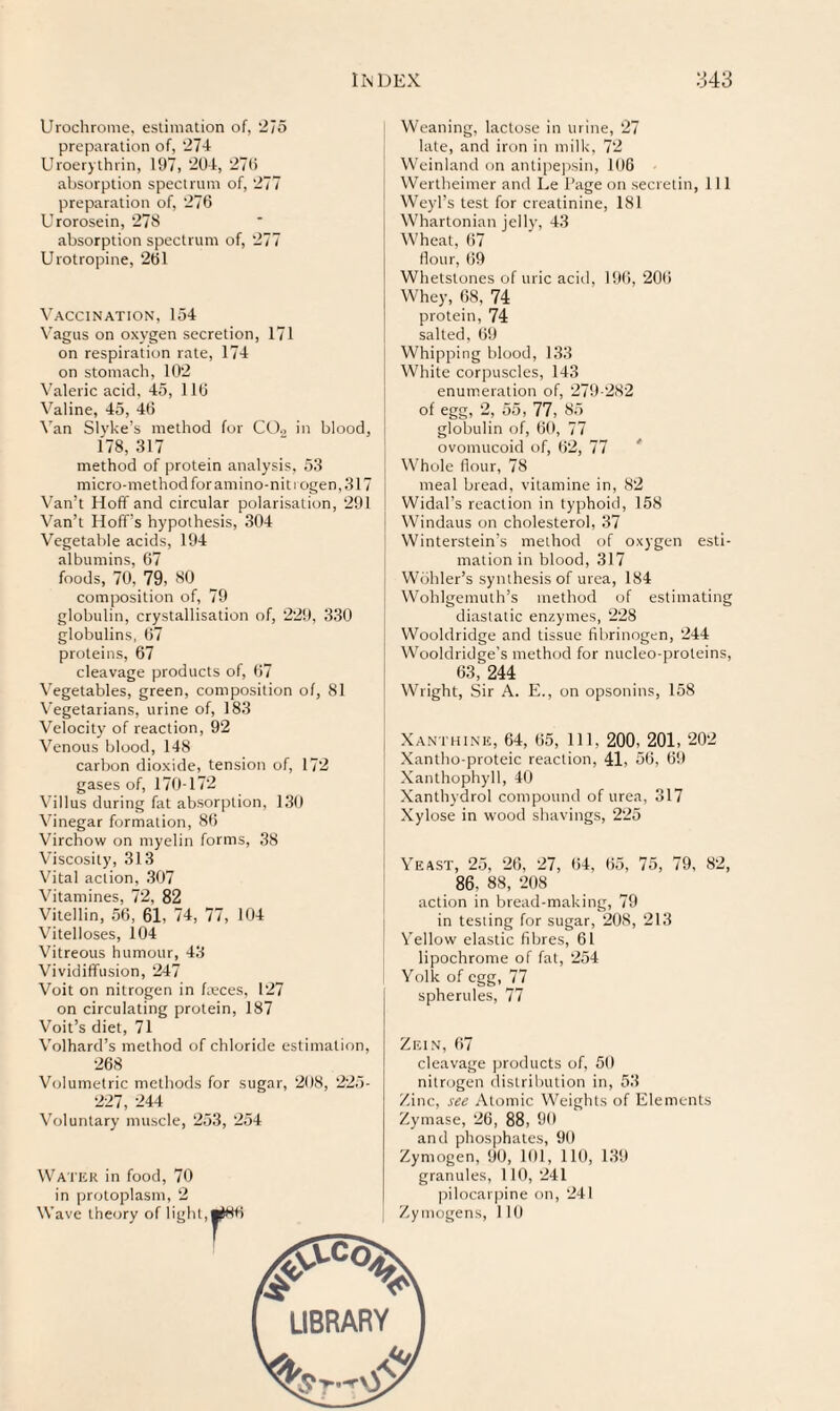 Urochrome, esiimation of, '21 o preparation of, ‘27-1 Uroer)thrill, 197, 201, 270 absorption spectrum of, 277 preparation of, 276 Urorosein, 278 absorption spectrum of, 277 Urotropine, 261 Vaccination, 154 Vagus on oxygen secretion, 171 on respiration rate, 174 on stomach, 102 Valeric acid, 45, 116 Valine, 45, 46 Van Slyke’s method for CD., in blood, 178, 317 method of protein analysis, 53 micro-methodfor amino-nit rogen,317 Van’t Hoff and circular polarisation, 291 Van’t Hoff’s hypothesis, 304 Vegetable acids, 194 albumins, 67 foods, 70, 79, 80 composition of, 79 globulin, crystallisation of, 229, 330 globulins, 67 proteins, 67 cleavage products of, 67 Vegetables, green, composition of, 81 Vegetarians, urine of, 183 Velocity of reaction, 92 Venous blood, 148 carbon dioxide, tension of, 172 gases of, 170-172 Villus during fat absorption, 1.30 Vinegar formation, 86 Virchow on myelin forms, 38 Viscosity, 313 Vital action, .307 Vitamines, 72, 82 Vitellin, 56, 61, 74, 77, 104 Vitelloses, 104 Vitreous humour, 43 Vividiffusion, 247 Voit on nitrogen in faeces, 127 on circulating protein, 187 Voit’s diet, 71 Volhard’s method of chloride estimation, 268 Volumetric methods for sugar, 208, 225- 227, 244 Voluntary muscle, 253, 254 Water in food, 70 in protoplasm, 2 Weaning, lactose in urine, 27 late, and iron in milk, 72 Wcinland on antipe)isin, 106 Wertlieimer and Le Page on secretin, 111 Weyl’s test for creatinine, 181 Whartonian jelly, 43 Wheat, 67 Hour, ()9 Whetstones of uric acid, 196, 206 Whey, 68, 74 protein, 74 salted, 69 Whipping blood, 133 White corpuscles, 143 enumeration of, 279-282 of egg, 2, 55, 77, 85 globulin of, 60, 77 ovomucoid of, 62, 77  Whole Hour, 78 meal bread, vitamine in, 82 Widal’s reaction in typhoid, 158 Windaus on cholesterol, .37 Winterstein’s method of oxygen esti¬ mation in blood, 317 Wohler’s synthesis of urea, 184 Wohlgemuth’s method of estimating diaslatic enzymes, 228 Wooldridge and tissue fibrinogen, 244 Wooldridge’s method for nucleo-proteins, 63,244 Wright, Sir A. E., on opsonins, 158 Xanthine, 64, 65, 111, 200, 201, 202 Xantho-proteic reaction, 41, 56, 69 Xanthophyll, 40 Xanthydrol compound of urea, .317 Xylose in wood shavings, 225 Yeast, 25, 26, 27, 64, 65, 75, 79, 82, 86, 88, 208 action in bread-making, 79 in testing for sugar, 208, 213 Yellow elastic fibres, 61 lipochrome of fat, 254 Yolk of egg, 77 spherules, 77 Zein, 67 cleavage |jroducts of, 50 nitrogen distribution in, 53 Zinc, see Atomic Weights of Elements Zymase, 26, 88, 90 and phosphates, 90 Zymogen, 90, 101, 110, 139 granules, 110, 241 pilocarpine oti, 241 Zymogens, I 16