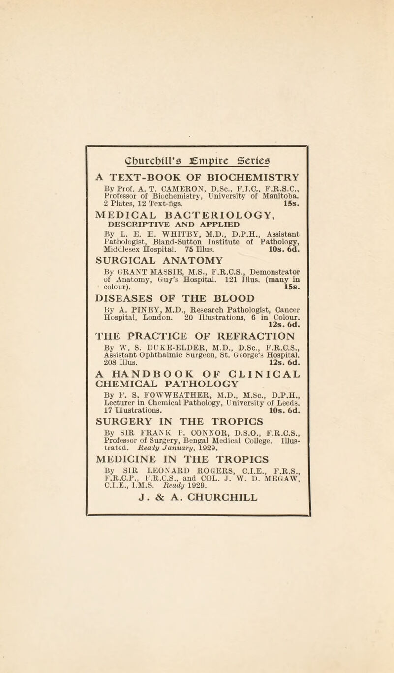 Cburcbilt’g Empire Series A TEXT-BOOK OF BIOCHEMISTRY By Prof. A. T. CAMERON, D.Sc., F.I.C., F.R.S.C., Professor of Biochemistry, University of Manitoba. 2 Plates, 12 Text-figs. 15s. MEDICAL BACTERIOLOGY, DESCRIPTIVE AND APPLIED By L. E. H. WHITBY, M.D., D.P.H., Assistant Pathologist, Bland-Sutton Institute of Pathology, Middlesex Hospital. 76 Illus. 10s. 6d. SURGICAL ANATOMY By CRANT MASSIE, M.S., F.R.C.S., Demonstrator of Anatomy, Guy’s Hospital. 121 Illus. (many in colour). 15s. DISEASES OF THE BLOOD By A. PINEY, M.D., Research Pathologist, Cancer Hospital, London. 20 Illustrations, 6 in Colour. 12s. 6d. THE PRACTICE OF REFRACTION By W. S. DUKE-ELDER, M.D., D.Sc., F.R.C.S., Assistant Ophthalmic Surgeon, St. George's Hospital. 208 Illus. 12s. 6d. A HANDBOOK OF CLINICAL CHEMICAL PATHOLOGY By F. S. FOWWEATHER, M.D., M.Sc., D.P.H., Lecturer in Chemical Pathology, University of Leeds. 17 Illustrations. 10s. 6d. SURGERY IN THE TROPICS By SIR FRANK P. CONNOR, D.S.O., F.R.C.S., Professor of Surgery, Bengal Medical College. Illus¬ trated. Heady January, 1929. MEDICINE IN THE TROPICS By SIR LEONARD ROGERS, C.I.E., F.R.S., F.R.C.P., F.R.C.S., and COL. J. W. D. MEGAW, C.I.E., l.M.S. Ready 1929. J. & A. CHURCHILL