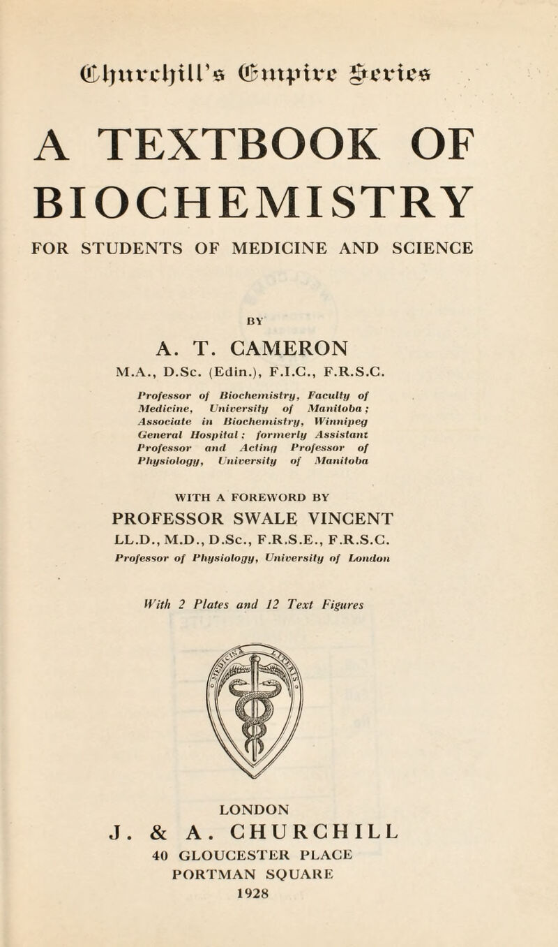 OUfnvcljUr* (!£myu‘e gteries A TEXTBOOK OF BIOCHEMISTRY FOR STUDENTS OF MEDICINE AND SCIENCE BY A. T. CAMERON M.A., D.Sc. (Edin.), F.I.C., F.R.S.C. Professor of Biochemistry, Faculty of Medicine, University of Manitoba; Associate in Biochemistry, Winnipeg General Hospital; formerly Assistant Professor and Acting Professor of Physiology, University of Manitoba WITH A FOREWORD BY PROFESSOR SWALE VINCENT LL.D., M.D., D.Sc., F.R.S.E., F.R.S.C. Professor of Physiology, University of London With 2 Plates anil 12 Text Figures LONDON J. & A. CHURCHILL 40 GLOUCESTER PLACE PORTMAN SQUARE 1928