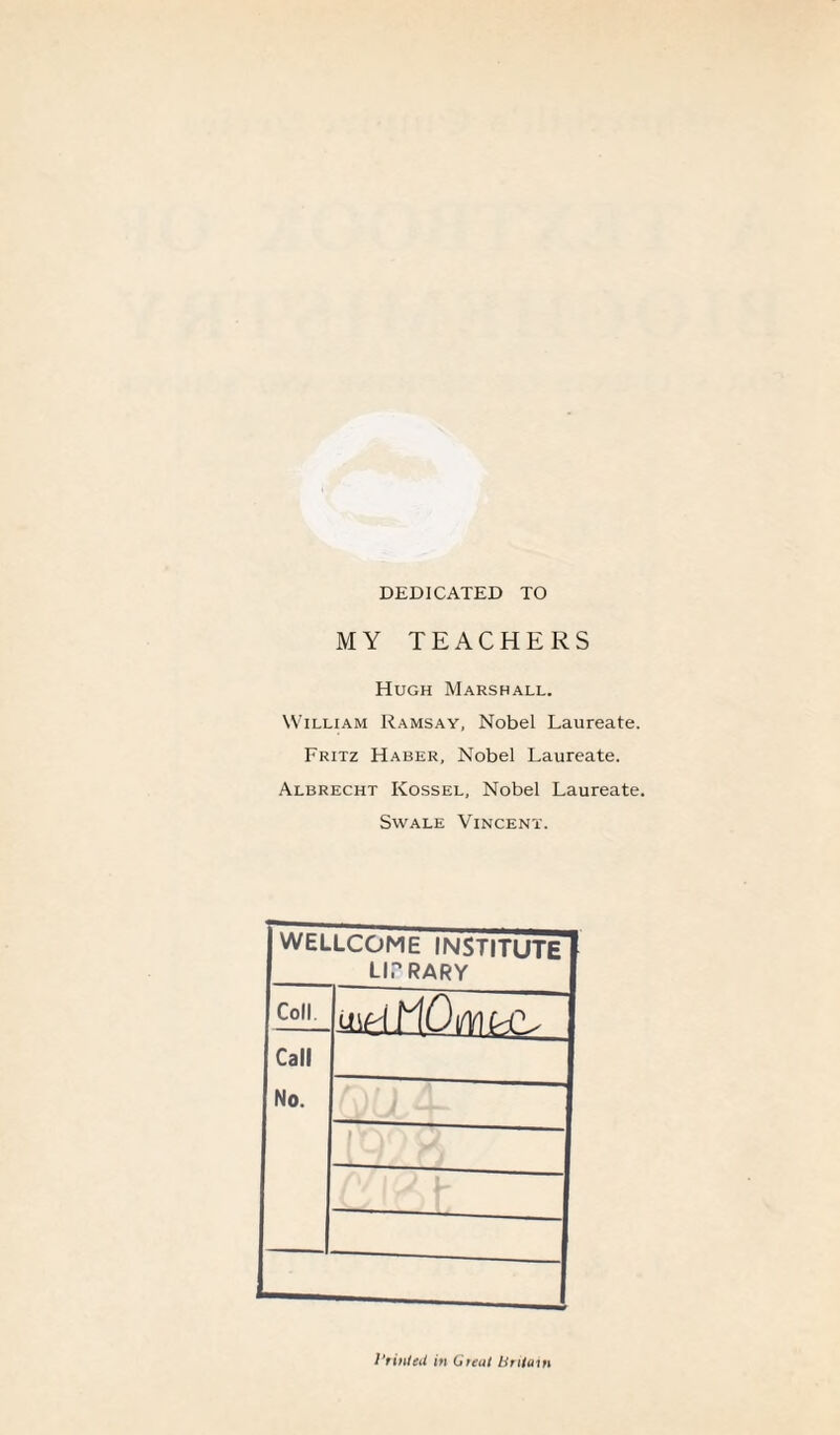 DEDICATED TO MY TEACHERS Hugh Marshall. William Ramsay, Nobel Laureate. Fritz Haber, Nobel Laureate. Albrecht Ivossel, Nobel Laureate. Swale Vincent. WELLCOME INSTITUTE library Coll. Call No. Printed in Great Britain