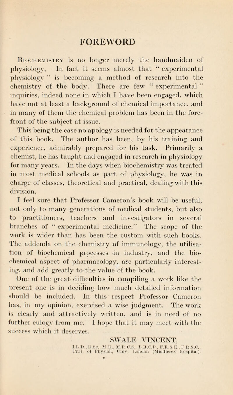 FOREWORD Biochemistry is no longer merely the handmaiden of physiology, In fact it seems almost that “ experimental physiology ” is becoming a method of research into the chemistry of the body. There are few “ experimental ” inquiries, indeed none in which I have been engaged, which have not at least a background of chemical importance, and in many of them tlie chemical problem has been in tlie fore¬ front of the subject at issue. This being the case no apology is needed for the appearance of this book. The author has been, by his training and experience, admirably prepared for his task. Primarily a chemist, he has taught and engaged in research in physiology for many years. In the days when biochemistry was treated in most medical schools as part of physiology, he was in charge of classes, theoretical and practical, dealing with this division. I feel sure that Professor Cameron’s book will be useful, not only to many generations of medical students, but also to practitioners, teachers and investigators in several branches of “ experimental medicine.” The scope of the work is wider than has been the custom with such books. The addenda on the chemistry of immunology, the utilisa¬ tion of biochemical processes in industry, and the bio¬ chemical aspect of pharmacology, are particularly interest¬ ing, and add greatly to the value of the book. One of the great, difficulties in compiling a work like the present one is in deciding how much detailed information should be included. In this respect Professor Cameron has, in my opinion, exercised a wise judgment. The work is clearly and attractively written, and is in need of no further eulogy from me. I hope that it may meet with the success which it deserves. SWALE VINCENT, l.L.I).. I»c\, M.l)., M.U.C.S., L.U.C.P., I'.R.S.E., K R.S.C., l’rof. of Physiol., liiiv. London (Middlesex Hospital).