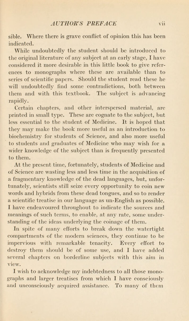 sible. Where there is grave conflict of opinion this lias been indicated. While undoubtedly the student should be introduced to the original literature of any subject at an early stage. I have considered it more desirable in this little book to give refer¬ ences to monographs where these are available than to series of scientific papers. Should the student read these he will undoubtedly find some contradictions, both between them and with this textbook. The subject is advancing rapidly. Certain chapters, and other interspersed material, arc printed in small type. These are cognate to the subject, but less essential to the student of Medicine. It is hoped that they may make the book more useful as an introduction to biochemistry for students of Science, and also more useful to students and graduates of Medicine who may wish for a wider knowledge of the subject than is frequently presented to them. At the present time, fortunately, students of Medicine and of Science are wasting less and less time in the acquisition of a fragmentary knowledge of the dead languages, but, unfor¬ tunately, scientists still seize every opportunity to coin new words and hybrids from these dead tongues, and so to render a scientific treatise in our language as un-English as possible. I have endeavoured throughout to indicate the sources and meanings of such terms, to enable, at any rate, some under¬ standing of the ideas underlying the coinage of them. In spite of many efforts to break down the watertight compartments of the modern sciences, they continue to be impervious with remarkable tenacity. Every effort to destroy them should be of some use, and I have added several chapters on borderline subjects with this aim in view. I wish to acknowledge my indebtedness to all those mono¬ graphs and larger treatises from which I have consciously and unconsciously acquired assistance. To many of thc-m