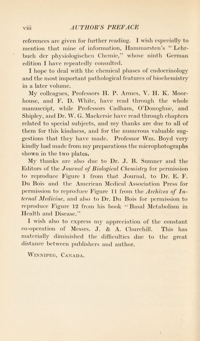 references are given for further reading. I wish especially to mention that mine of information, Hammarsten’s “ Lehr- buch der physiologisehen Chemie,” whose ninth German edition I have repeatedly consulted. I hope to deal with the chemical phases of endocrinology and the most important pathological features of biochemistry in a later volume. My colleagues, Professors H. P. Armcs, V. H. K. Moor- house, and F. D. White, have read through the whole manuscript, while Professors Cadham, O'Donoghue, and Shipley, and Dr. W. G. Mackersie have read through chapters related to special subjects, and my thanks are due to all of them for this kindness, and for the numerous valuable sug¬ gestions that they have made. Professor Wm, Boyd very kindly had made from my preparations the microphotographs shown in the two plates. My thanks are also due to Dr. J. B. Sumner and the Editors of the Journal o f Biological Chemistry for permission to reproduce Figure 1 from that Journal, to Dr. E. F. Du Bois and the American Medical Association Press for permission to reproduce Figure 11 from the Archives of In¬ ternal Medicine, and also to Dr. Du Bois for permission to reproduce Figure 12 from his book “Basal Metabolism in Health and Disease.” I wish also to express my appreciation of the constant co-operation of Messrs. J. & A. Churchill. This has materially diminished the difficulties due to the great distance between publishers and author. Winnipeg, Canada.