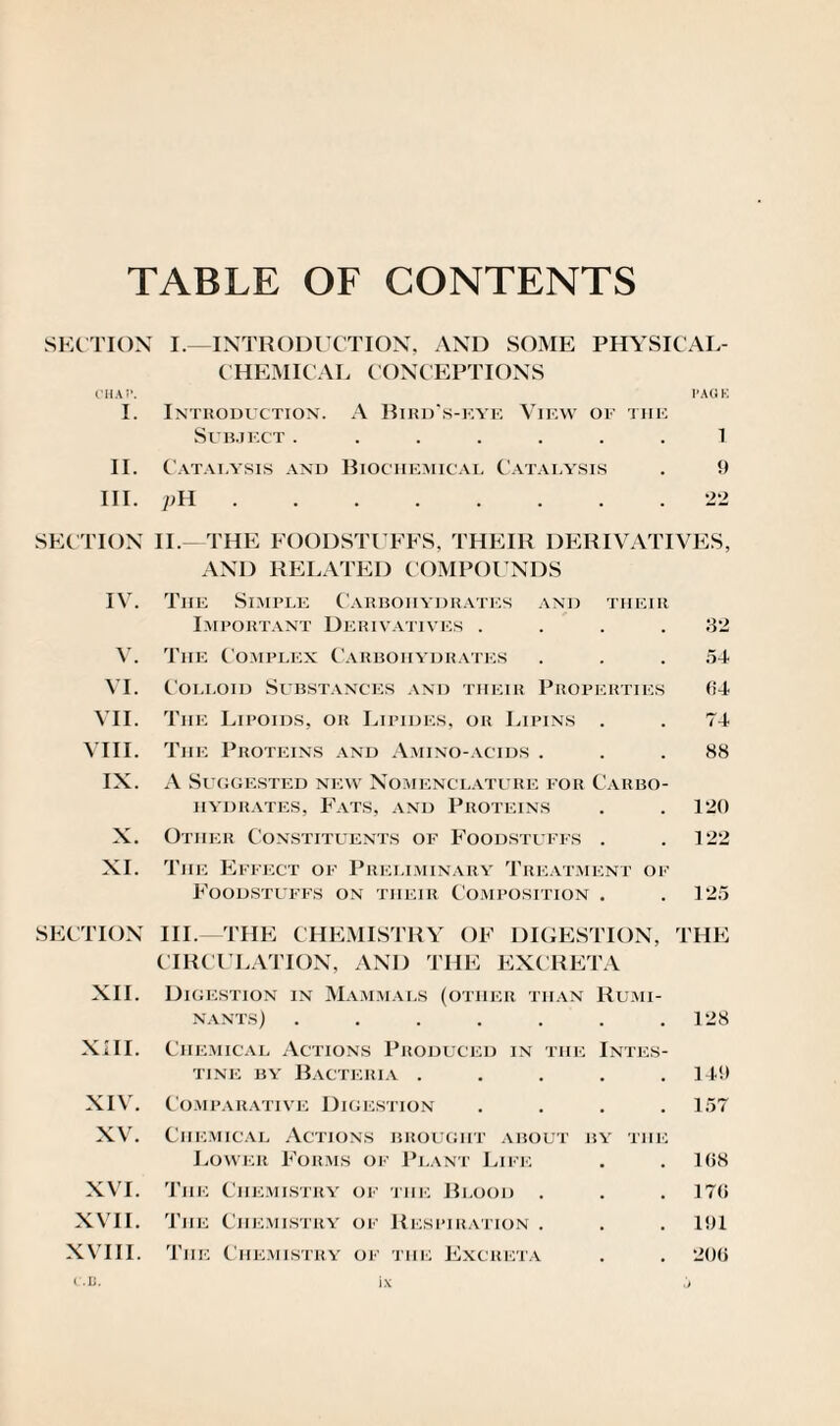 TABLE OF CONTENTS SECTION I.—INTRODUCTION, AND SOME PHYSICAL- CHEMICAL CONCEPTIONS CHAT’. PAGE I. Introduction. A Bird’s-eye View of the Subject ....... 1 II. Catai.ysis and Biochemical Catalysis . 9 III. pH.22 SECTION II.- THE FOODSTUFFS, THEIR DERIVATIVES, AND RELATED COMPOUNDS IV. The Si.mple Carbohydrates and their Important Derivatives .... 32 V. The Complex Carbohydrates ... 54 VI. Colloid Substances and their Properties (54 VII. The Lipoids, or Lipides, or Lipins . . 74 VIII. The Proteins and Amino-acids . . .88 IX. A Suggested new Nomenclature for Carbo¬ hydrates, Fats, and Proteins . . 120 X. Other Constituents of Foodstuffs . .122 XI. The Effect of Preliminary Treatment of Foodstuffs on their Composition . . 125 SECTION III.—THE CHEMISTRY OF DIGESTION, THE CIRCULATION, AND THE EXCRETA XII. Digestion in Mammals (other than Rumi¬ nants) . . . . . . .128 XIII. Chemical Actions Produced in the Intes¬ tine by Bacteria . . . . .149 XIV. Comparative Digestion .... 157 XV. Chemical Actions brought about by the Lower Forms of Plant Life . .1(58 XVI. The Chemistry of the Blood . . 17(> XVII. The Chemistry of Respiration . . . 191 XVIII. The Chemistry of the Excreta . . 20(1