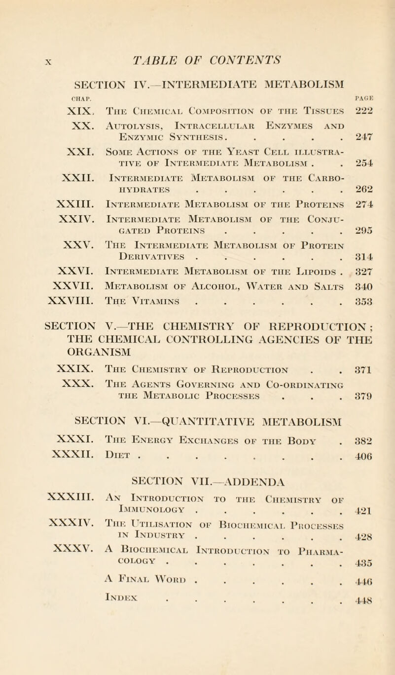 SECTION IV. INTERMEDIATE METABOLISM CHAP. PAGE XIX, The Chemical Composition of the Tissues 222 XX. Autolysis, Intracellular Enzymes and Enzymic Synthesis. .... 247 XXI. Some Actions of the Yeast Cell illustra¬ tive of Intermediate Metabolism . 254 XXII. Intermediate Metabolism of the Carbo¬ hydrates ...... 262 XXIII. Intermediate Metabolism of the Proteins 274 XXIV. Intermediate Metabolism of the Conju¬ gated Proteins ..... 295 XXV. The Intermediate Metabolism of Protein Derivatives ...... 314 XXVI. Intermediate Metabolism of the Lipoids . 327 XXVII. Metabolism of Alcohol, Water and Salts 340 XXVIII. The Vitamins ...... 353 SECTION V.—THE CHEMISTRY OF REPRODUCTION; THE CHEMICAL CONTROLLING AGENCIES OF THE ORGANISM XXIX. The Chemistry of Reproduction . . 371 XXX. T he Agents Governing and Co-ordinating the Metabolic Processes . . . 379 SECTION VI.—QUANTITATIVE METABOLISM XXXI. The Energy Exchanges of the Body . 382 XXXII. Diet ........ 406 SECTION VII.—ADDENDA XXXIII. An Introduction to the Chemistry of Immunology ...... 421 XXXIV. The Utilisation of Biochemical Processes in Industry ...... 428 XXXV. A Biochemical Introduction to Pharma¬ cology .435 A Final Word . Index 446 448
