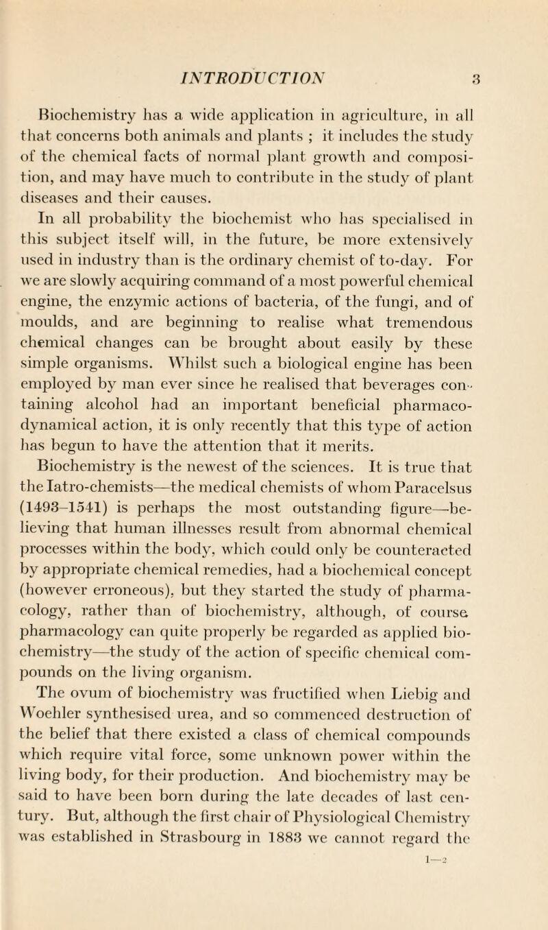 Biochemistry has a wide application in agriculture, in all that concerns both animals and plants ; it includes the study of the chemical facts of normal plant growth and composi¬ tion, and may have much to contribute in the study of plant diseases and their causes. In all probability the biochemist who has specialised in this subject itself will, in the future, be more extensively used in industry than is the ordinary chemist of to-day. For we are slowly acquiring command of a most powerful chemical engine, the enzymic actions of bacteria, of the fungi, and of moulds, and are beginning to realise what tremendous chemical changes can be brought about easily by these simple organisms. Whilst such a biological engine has been employed by man ever since he realised that beverages con ¬ taining alcohol had an important beneficial pharmaco- dynamical action, it is only recently that this type of action has begun to have the attention that it merits. Biochemistry is the newest of the sciences. It is true that the Iatro-chemists—the medical chemists of whom Paracelsus (1493-1541) is perhaps the most outstanding figure—be¬ lieving that human illnesses result from abnormal chemical processes within the body, which could only be counteracted by appropriate chemical remedies, had a biochemical concept (however erroneous), but they started the study of pharma¬ cology, rather than of biochemistry, although, of course pharmacology can quite properly be regarded as applied bio¬ chemistry—the study of the action of specific chemical com¬ pounds on the living organism. The ovum of biochemistry was fructified when Liebig and Woehler synthesised urea, and so commenced destruction of the belief that there existed a class of chemical compounds which require vital force, some unknown power within the living body, for their production. And biochemistry may be said to have been born during the late decades of last cen¬ tury. But, although the first chair of Physiological Chemistry was established in Strasbourg in 1883 we cannot regard the 1 — 2