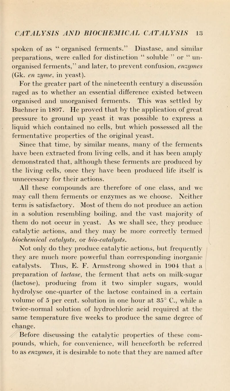 spoken of as “ organised ferments.” Diastase, and similar preparations, were called for distinction “ soluble ” or “ un¬ organised ferments,” and later, to prevent confusion, enzymes (Gk. en zyme, in veast). For the greater part of the nineteenth century a discussion raged as to whether an essential difference existed between organised and unorganised ferments. This was settled by Buchner in 1897. He proved that by the application of great pressure to ground up yeast it was possible to express a liquid which contained no cells, but which possessed all the fermentative properties of the original yeast. Since that time, by similar means, many of the ferments have been extracted from living cells, and it has been amply demonstrated that, although these ferments are produced by the living cells, once they have been produced life itself is unnecessary for their actions. All these compounds are therefore of one class, and wc may call them ferments or enzymes as we choose. Neither term is satisfactory. Most of them do not produce an action in a solution resembling boiling, and the vast majority of them do not occur in yeast. As we shall see, they produce catalytic actions, and they may be more correctly termed biochemical catalysts, or bio-catalysts. Not only do they produce catalytic actions, but frequently they are much more powerful than corresponding inorganic catalysts. Thus, E. F. Armstrong showed in 1904 that a preparation of lactase, the ferment that acts on milk-sugar (lactose), producing from it two simpler sugars, would hydrolyse one-quarter of the lactose contained in a certain volume of 5 per cent, solution in one hour at 35° C., while a twice-normal solution of hydrochloric acid required at the same temperature five weeks to produce the same degree of change. Before discussing the catalytic properties of these com¬ pounds, which, for convenience, will henceforth be referred to as enzymes, it is desirable to note that they are named after