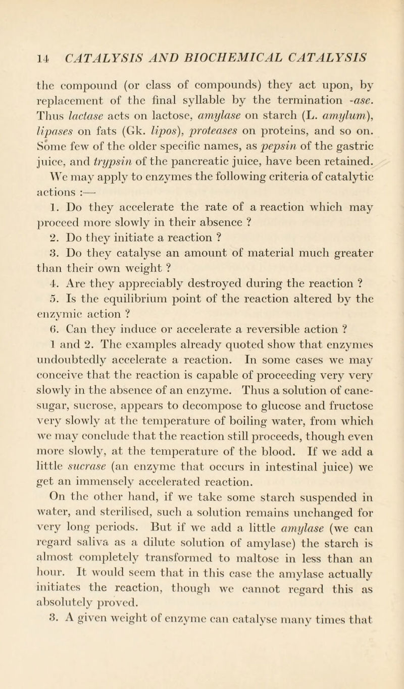 the compound (or class of compounds) they act upon, hv replacement of the final syllable by the termination -ase. Thus lactase acts on lactose, amylase on starch (L. amylum), Upases on fats (Gk. lipos), proteases on proteins, and so on. Some few of the older specific names, as pepsin of the gastric j viice, and trypsin of the pancreatic juice, have been retained. IV e may apply to enzymes the following criteria of catalytic actions :— 1. Do they accelerate the rate of a reaction which may proceed more slowly in their absence ? 2. Do they initiate a reaction ? 3. Do they catalyse an amount of material much greater than their own weight ? 4. Are they appreciably destroyed during the reaction ? 5. Is the equilibrium point of the reaction altered by the enzymic action ? 6. Can they induce or accelerate a reversible action ? 1 and 2. The examples already quoted show that enzymes undoubtedly accelerate a reaction. In some cases we may conceive that the reaction is capable of proceeding very very slowly in the absence of an enzyme. Thus a solution of cane- sugar, sucrose, appears to decompose to glucose and fructose very slowly at the temperature of boiling water, from which we may conclude that the reaction still proceeds, though even more slowly, at the temperature of the blood. If we add a little sucrose (an enzyme that occurs in intestinal juice) wc get an immensely accelerated reaction. On the other hand, if we take some starch suspended in water, and sterilised, such a solution remains unchanged for very long periods. But if wc add a little amylase (we can regard saliva as a dilute solution of amylase) the starch is almost completely transformed to maltose in less than an hour. It would seem that in this case the amylase actually initiates the reaction, though we cannot regard this as absolutely proved. 3. A given weight of enzyme can catalyse many times that