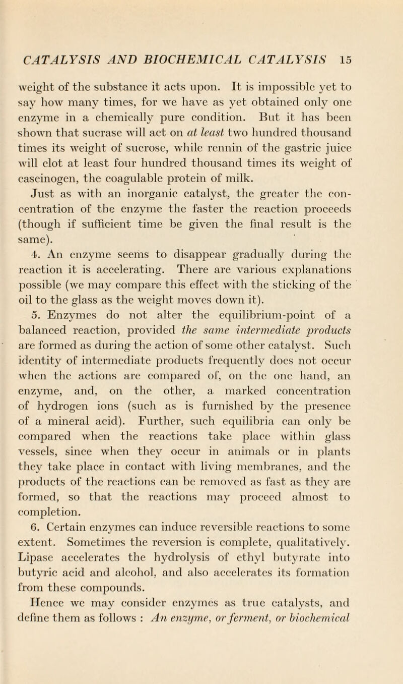 weight of the substance it acts upon. It is impossible yet to say how many times, for we have as yet obtained only one enzyme in a chemically pure condition. But it has been shown that sucrase will act on at least two hundred thousand times its weight of sucrose, while rennin of the gastric juice will clot at least four hundred thousand times its weight of easeinogen, the coagulable protein of milk. Just as with an inorganic catalyst, the greater the con¬ centration of the enzyme the faster the reaction proceeds (though if sufficient time be given the final result is the same). 4. An enzyme seems to disappear gradually during the reaction it is accelerating. There are various explanations possible (we may compare this effect with the sticking of the oil to the glass as the weight moves down it). 5. Enzymes do not alter the equilibrium-point of a balanced reaction, provided the same intermediate products are formed as during the action of some other catalyst. Such identity of intermediate joroducts frequently does not occur when the actions are compared of, on the one hand, an enzyme, and, on the other, a marked concentration of hydrogen ions (such as is furnished by the presence of a mineral acid). Further, such equilibria can only be compared when the reactions take place within glass vessels, since when they occur in animals or in plants they take place in contact with living membranes, and the products of the reactions can be removed as fast as they are formed, so that the reactions may proceed almost to completion. 6. Certain enzymes can induce reversible reactions to sonic extent. Sometimes the reversion is complete, qualitatively. Lipase accelerates the hydrolysis of ethyl butyrate into butyric acid and alcohol, and also accelerates its formation from these compounds. Hence we may consider enzymes as true catalysts, and define them as follows : An enzyme, or ferment, or biochemical