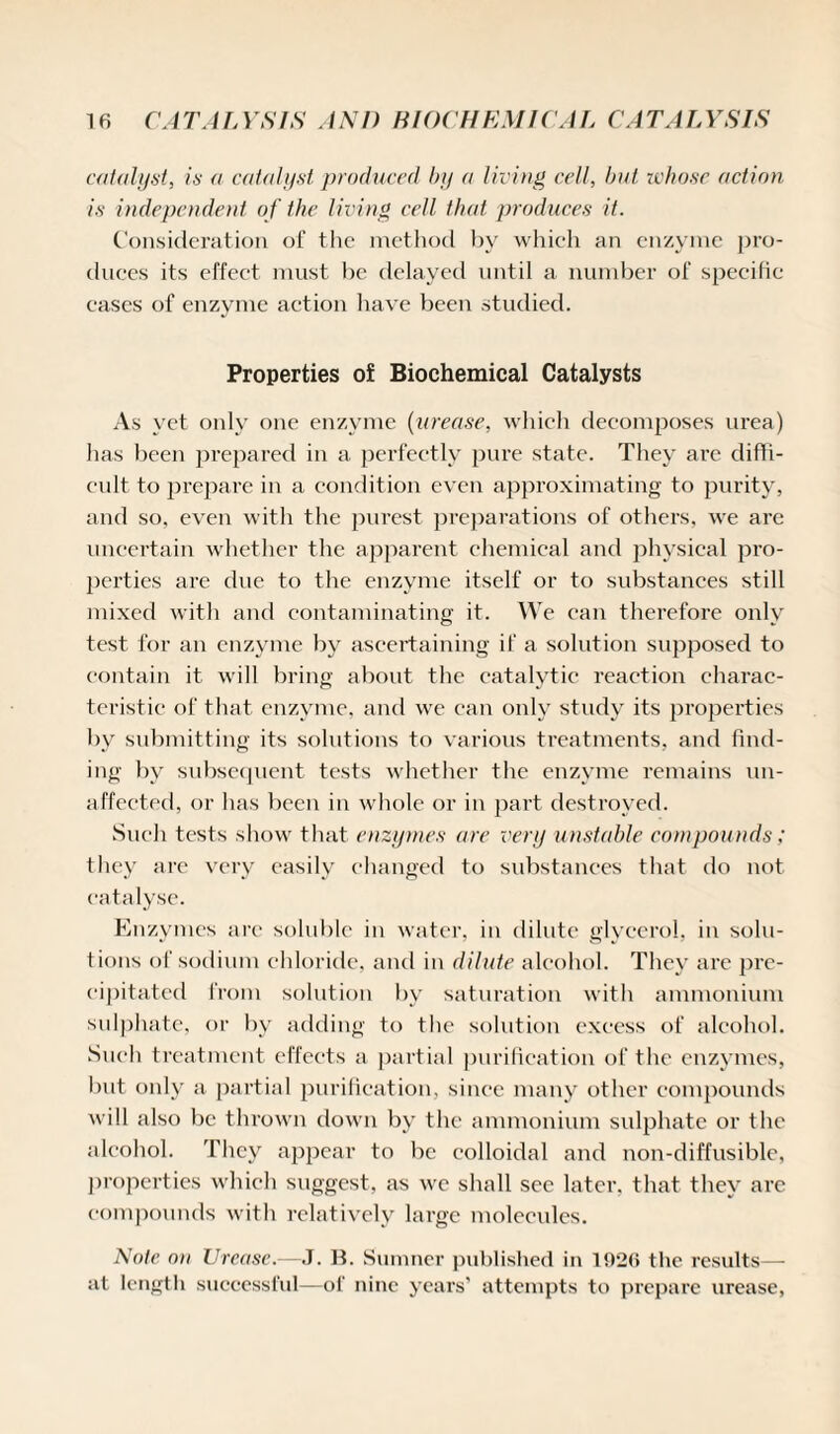 catalyst, is a catalyst produced by a living cell, but whose action is independent of the living cell that produces it. Consideration of the method by which an enzyme pro¬ duces its effect must be delayed until a number of specific cases of enzyme action have been studied. Properties of Biochemical Catalysts As yet only one enzyme (urease, which decomposes urea) has been prepared in a perfectly pure state. They are diffi¬ cult to prepare in a condition even approximating to purity, and so, even with the purest preparations of others, we are uncertain whether the apparent chemical and physical pro¬ perties are due to the enzyme itself or to substances still mixed with and contaminating it. We can therefore only test for an enzyme by ascertaining if a solution supposed to contain it will bring about the catalytic reaction charac¬ teristic of that, enzyme, and we can only study its properties by submitting its solutions to various treatments, and find¬ ing by subsequent tests whether the enzyme remains un¬ affected, or has been in whole or in part destroyed. Such tests show that enzymes are very unstable compounds; they are very easily changed to substances that do not catalyse. Enzymes arc soluble in water, in dilute glycerol, in solu¬ tions of sodium chloride, and in dilute alcohol. They are pre¬ cipitated from solution by saturation with ammonium sulphate, or bv adding to the solution excess of alcohol. Such treatment effects a partial purification of the enzymes, but only a partial purification, since many other compounds will also be thrown down by the ammonium sulphate or the alcohol. They appear to be colloidal and non-diffusiblc, properties which suggest, as we shall sec later, that they arc compounds with relatively large molecules. Note on TJrease.—J. B. Sumner published in 1926 the results— at length successful—of nine years’ attempts to prepare urease,