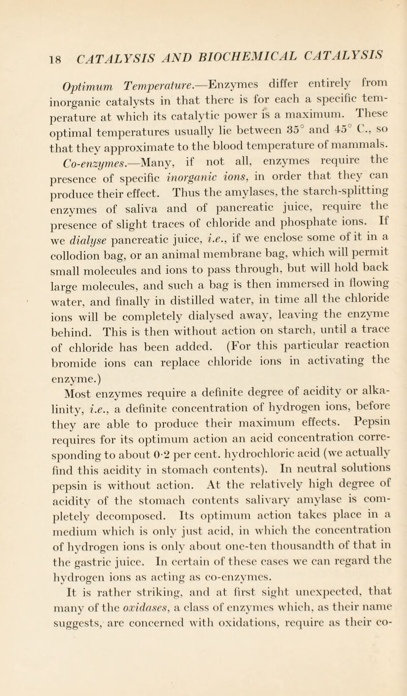 Optimum Temperature.—Enzymes differ entirely from inorganic catalysts in that there is for each a specific tem¬ perature at which its catalytic power is a maximum. These optimal temperatures usually lie between 35° and 45 C., so that they approximate to the blood temperature of mammals. Co-enzymes.—Many, if not all, enzymes require the presence of specific inorganic ions, in order that they can produce their effect. Thus the amylases, the starch-splitting enzymes of saliva and of pancreatic juice, requiie the presence of slight traces of chloride and phosphate ions. If we dialyse pancreatic juice, i.e., if we enclose some of it in a collodion bag, or an animal membrane bag, which will permit small molecules and ions to pass through, but will hold back large molecules, and such a bag is then immersed in flowing water, and finally in distilled water, in time all the chloride ions will be completely dialysed away, leaving the enzyme behind. This is then without action on starch, until a trace of chloride has been added. (For this particular reaction bromide ions can replace chloride ions in activating the enzyme.) Most enzymes require a definite degree of acidity or alka¬ linity, i.e., a definite concentration of hydrogen ions, before they are able to produce their maximum effects. Pepsin requires for its optimum action an acid concentration corre¬ sponding to about 0-2 per cent, hydrochloric acid (we actually find this acidity in stomach contents). In neutral solutions pepsin is without action. At the relatively high degree of acidity of the stomach contents salivary amylase is com¬ pletely decomposed. Its optimum action takes place in a medium which is only just acid, in which the concentration of hydrogen ions is only about one-ten thousandth of that in the gastric juice. In certain of these cases we can regard the hydrogen ions as acting as co-enzymes. It is rather striking, and at first sight unexpected, that many of the oxidases, a class of enzymes which, as their name suggests, arc concerned with oxidations, require as their co-
