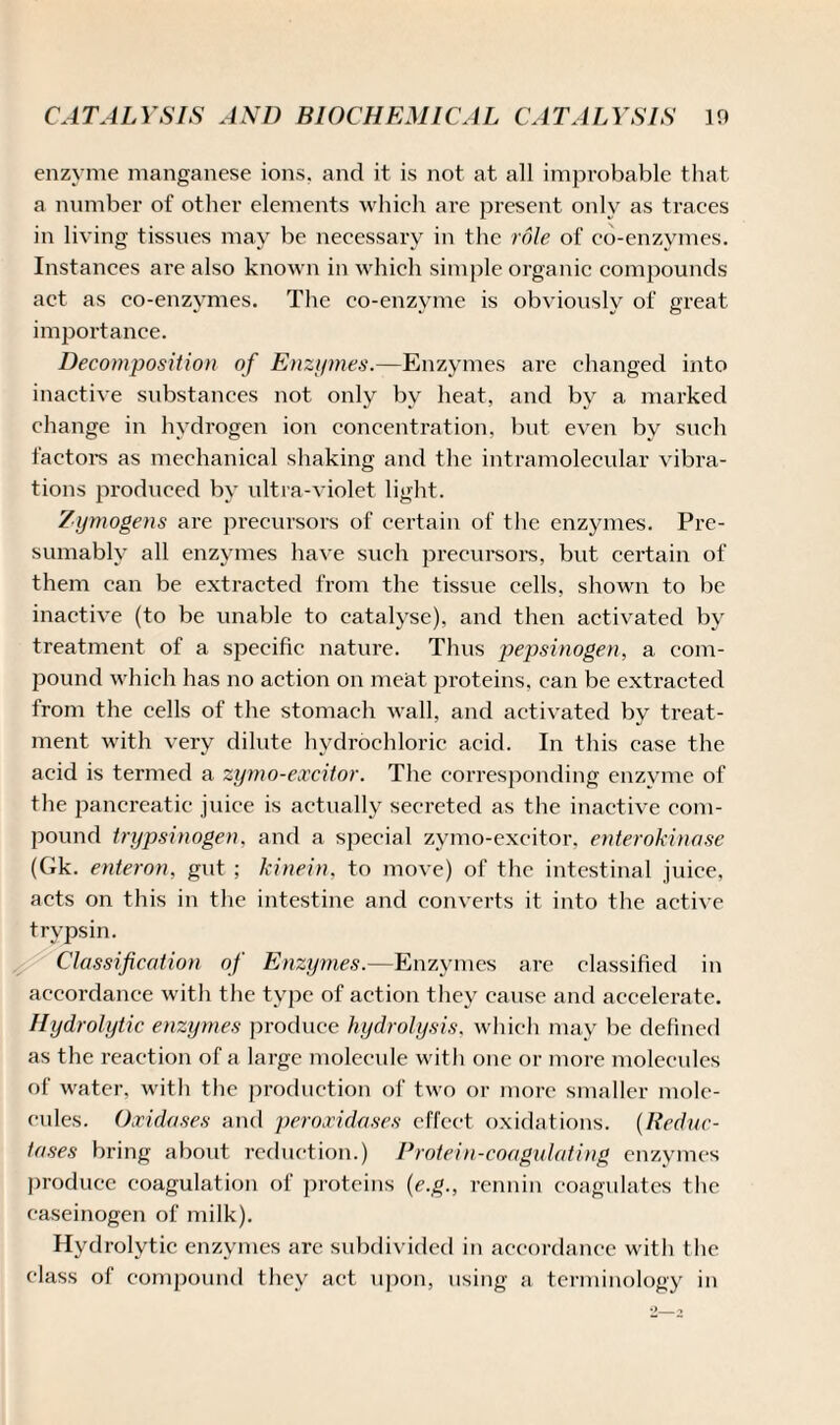 enzyme manganese ions, and it is not at all improbable that a number of other elements which are present only as traces in living tissues may be necessary in the role of co-enzymes. Instances are also known in which simple organic compounds act as co-enzymes. The co-enzyme is obviously of great, importance. Decomposition of Enzymes.—Enzymes are changed into inactive substances not only by heat, and by a marked change in hydrogen ion concentration, but even by such factors as mechanical shaking and the intramolecular vibra¬ tions produced by ultra-violet light. Zymogens are precursors of certain of the enzymes. Pre¬ sumably all enzymes have such precursors, but certain of them can be extracted from the tissue cells, shown to be inactive (to be unable to catalyse), and then activated by treatment of a specific nature. Thus pepsinogen, a com¬ pound which has no action on meat proteins, can be extracted from the cells of the stomach wall, and activated by treat¬ ment with very dilute hydrochloric acid. In this case the acid is termed a zymo-excitor. The corresponding enzyme of the pancreatic juice is actually secreted as the inactive com¬ pound trypsinogen. and a special zymo-excitor. enterokinase (Gk. enteron, gut ; kinein, to move) of the intestinal juice, acts on this in the intestine and converts it into the active trypsin. Classification of Enzymes.—Enzymes are classified in accordance with the type of action they cause and accelerate. Hydrolytic enzymes produce hydrolysis, which may be defined as the reaction of a large molecule with one or more molecules of water, with the production of two or more smaller mole¬ cules. Oxidases and peroxidases effect oxidations. (Reduc¬ tases bring about reduction.) Protein-coagulating enzymes produce coagulation of proteins (e.g., rennin coagulates the caseinogen of milk). Hydrolytic enzymes are subdivided in accordance with the class of compound they act upon, using a terminology in