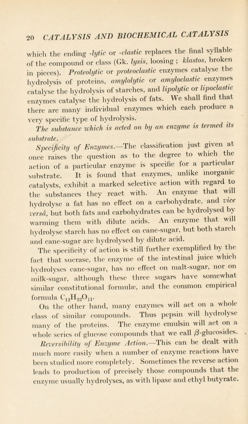 which the ending -lytic or -clastic replaces the final syllable of the compound or class (Gk. lysis, loosing ; klastos, broken in pieces). Proteolytic or proteoclastic enzymes catalyse the hydrolysis of proteins, amylolytic or amyloclastic enzymes catalyse the hydrolysis of starches, and lipolytic or lipoclastic enzymes catalyse the hydrolysis of fats. We shall find that there are many individual enzymes which each produce a very specific type of hydrolysis. The substance which is acted on by an enzyme is termed its substrate. Specificity of Enzymes.—The classification just given at once raises the question as to the degree to which the action of a particular enzyme is specific for a particular substrate. It is found that enzymes, unlike inorganic catalysts, exhibit a marked selective action with regard to the substances they react with. An enzyme that will hydrolyse a fat has no effect on a carbohydrate, and vice versa, but both fats and carbohydrates can be hydrolysed by warming them with dilute acids. An enzyme that, will hydrolyse starch has no effect on cane-sugar, but both staicli and cane-sugar are hydrolysed by dilute acid. The specificity of action is still further exemplified by the fact that sucrase, the enzyme of the intestinal juice which hydrolyses cane-sugar, has no effect on malt-sugar, nor on milk-sugar, although these three sugars have somewhat similar constitutional formulae, and the common empiiical formula C12H22On. On the other hand, many enzymes will act on a whole class of similar compounds. Thus pepsin will hydrolyse many of the proteins. The enzyme emulsin will act on a whole scries of glucose compounds that we call /3-glucosides. Reversibility of Enzyme Action.—This can be dealt with much more easily when a number of enzyme reactions have been studied more completely. Sometimes the reverse action leads to production of precisely those compounds that the enzyme usually hydrolyses, as with lipase and ethyl butyrate.