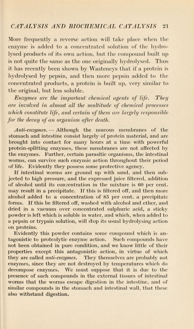 More frequently a reverse action will take place when the enzyme is added to a concentrated solution of the hydro¬ lysed products of its own action, but the compound built up is not quite the same as the one originally hydrolysed. Thus it has recently been shown by Wasteneys that if a protein is hydrolysed by pepsin, and then more pepsin added to the concentrated products, a protein is built up, very similar to the original, but less solnble. Enzymes are the important chemical agents of life. They are involved in almost all the multitude of chemical processes zvhich constitute life, and certain of them are largely responsible for the decay of an organism after death. Anti-enzymes. — Although the mucous membranes of the stomach and intestine consist largely of protein material, and are brought into contact for many hours at a time with powerful protein-splitting enzymes, these membranes are not affected by the enzymes. Further, certain parasitic organisms, the intestinal worms, can survive such enzymic action throughout their period of life. Evidently they possess some protective agency. If intestinal worms are ground up with sand, and then sub¬ jected to high pressure, and the expressed juice filtered, addition of alcohol until its concentration in the mixture is GO per cent, may result in a precipitate. If this is filtered off, and then more alcohol added to a concentration of 85 per cent, a precipitate forms. If this be filtered off, washed with alcohol and ether, and dried in a vacuum over concentrated sulphuric acid, a sticky powder is left which is soluble in water, and which, when added to a pepsin or trypsin solution, will stop its usual hydrolysing action on proteins. Evidently this powder contains some compound which is an¬ tagonistic to proteolytic enzyme action. Such compounds have not been obtained in pure condition, and we know little of their properties except this antagonistic action, in virtue of which they are called anti-enzymes. They themselves are probably not enzymes, since they are not destroyed by temperatures which do decompose enzymes. We must suppose that it is due to the presence of such compounds in the external tissues of intestinal worms that the worms escape digestion in the intestine, and of similar compounds in the stomach and intestinal wall, that these also withstand digestion.