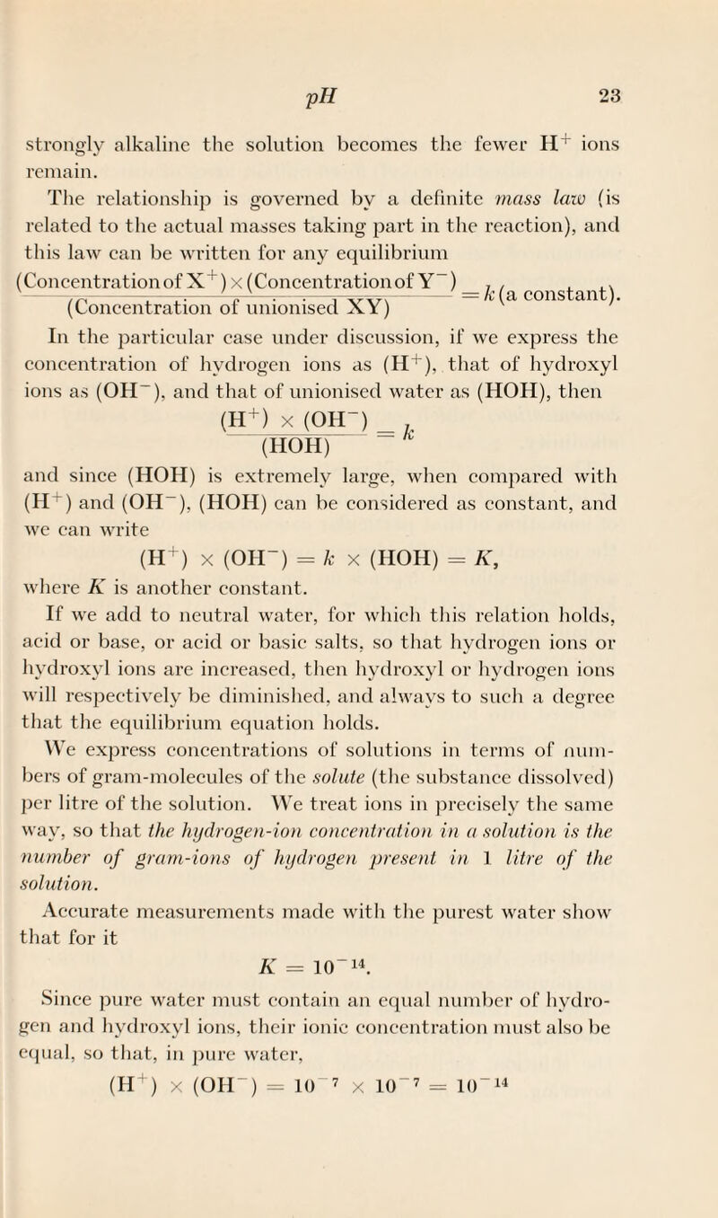 strongly alkaline the solution becomes the fewer H+ ions remain. The relationship is governed by a definite mass law (is related to the actual masses taking part in the reaction), and this law can be written for any equilibrium a constant). In the particular ease under discussion, if we express the concentration of hydrogen ions as (H+), that of hydroxyl ions as (OH-), and that of unionised water as (HOH), then (H+) x (OH-) _ (HOH) and since (HOH) is extremely large, when compared with (H+) and (OH ), (HOH) can be considered as constant, and we can write (H+) x (OH-) = k x (HOH) = K, where K is another constant. If we add to neutral water, for which this relation holds, acid or base, or acid or basic salts, so that hydrogen ions or hydroxyl ions are increased, then hydroxyl or hydrogen ions will respectively be diminished, and always to such a degree that the equilibrium equation holds. We express concentrations of solutions in terms of num¬ bers of gram-molecules of the solute (the substance dissolved) per litre of the solution. We treat ions in precisely the same way, so that the hydrogen-ion concentration in a solution is the number of gram-ions of hydrogen present in 1 litre of the solution. Accurate measurements made with the purest water show that for it K = 10-14. Since pure water must contain an equal number of hydro¬ gen and hydroxyl ions, their ionic concentration must also be equal, so that, in pure water, (H + ) x (OH-) = 10 7 x 10-7 = 10-14 (Concentrationof X+)x (Concentrationof Y ) _ (Concentration of unionised XY) k(