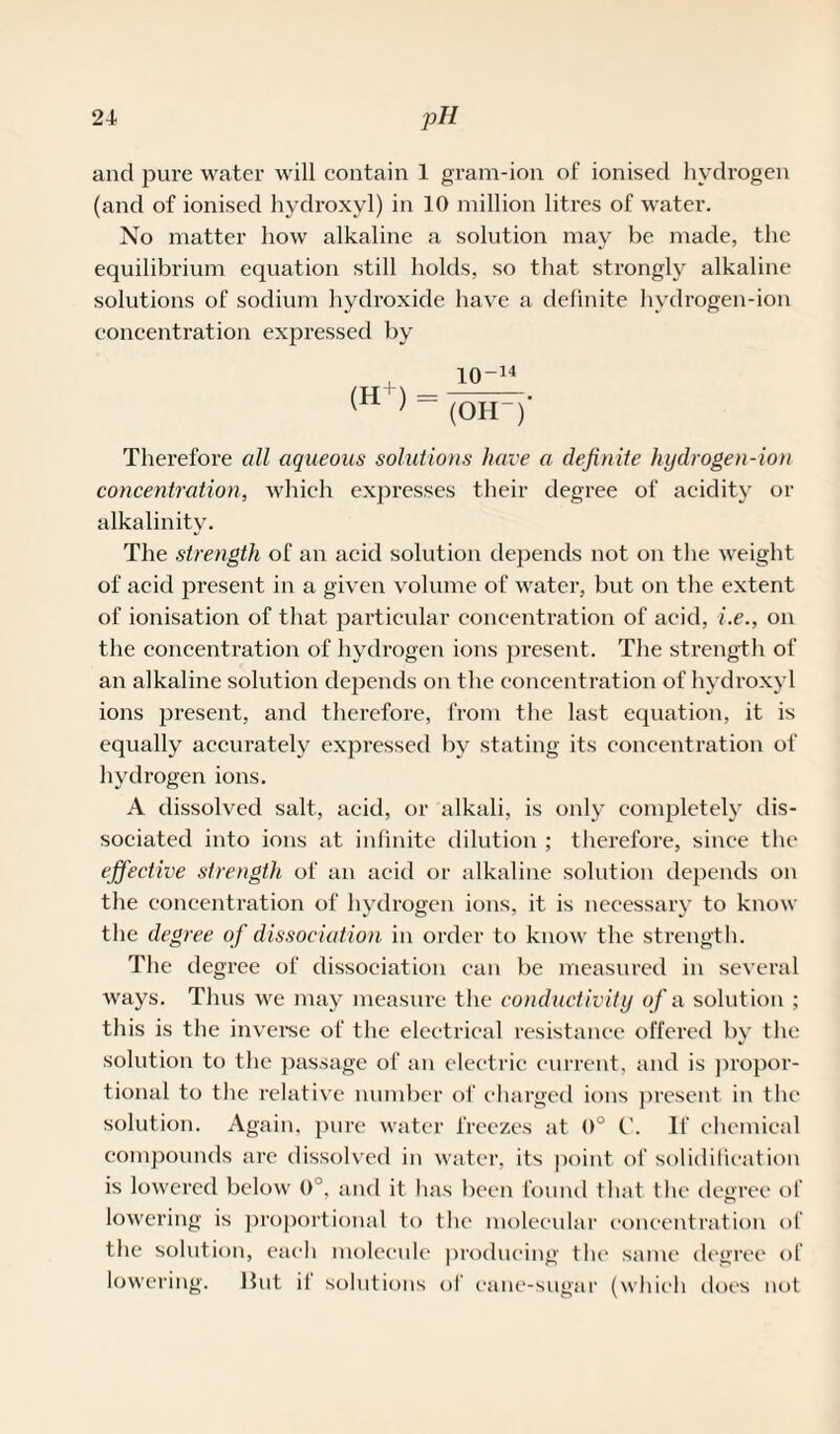 and pure water will contain 1 gram-ion of ionised hydrogen (and of ionised hydroxyl) in 10 million litres of water. No matter how alkaline a solution may be made, the equilibrium equation still holds, so that strongly alkaline solutions of sodium hydroxide have a definite hydrogen-ion concentration expressed by 10-i4 (H ) = (OH-) Therefore all aqueous solutions have a definite hydrogen-ion concentration, which expresses their degree of acidity or alkalinity. The strength of an acid solution depends not on the weight of acid present in a given volume of water, but on the extent of ionisation of that particular concentration of acid, i.e., on the concentration of hydrogen ions present. The strength of an alkaline solution depends on the concentration of hydroxyl ions present, and therefore, from the last equation, it is equally accurately expressed by stating its concentration of hydrogen ions. A dissolved salt, acid, or alkali, is only completely dis¬ sociated into ions at infinite dilution ; therefore, since the effective strength of an acid or alkaline solution depends on the concentration of hydrogen ions, it is necessary to know the degree of dissociation in order to know the strength. The degree of dissociation can be measured in several ways. Thus we may measure the conductivity of a solution ; this is the inverse of the electrical resistance offered by the solution to the passage of an electric current, and is propor¬ tional to the relative number of charged ions present in the solution. Again, pure water freezes at 0° C'. If chemical compounds are dissolved in water, its point of solidification is lowered below 0°, and it has been found that the degree of lowering is proportional to t ho molecular concentration of the solution, each molecule producing the same degree of lowering. Hut il solutions of cane-sugar (which does not