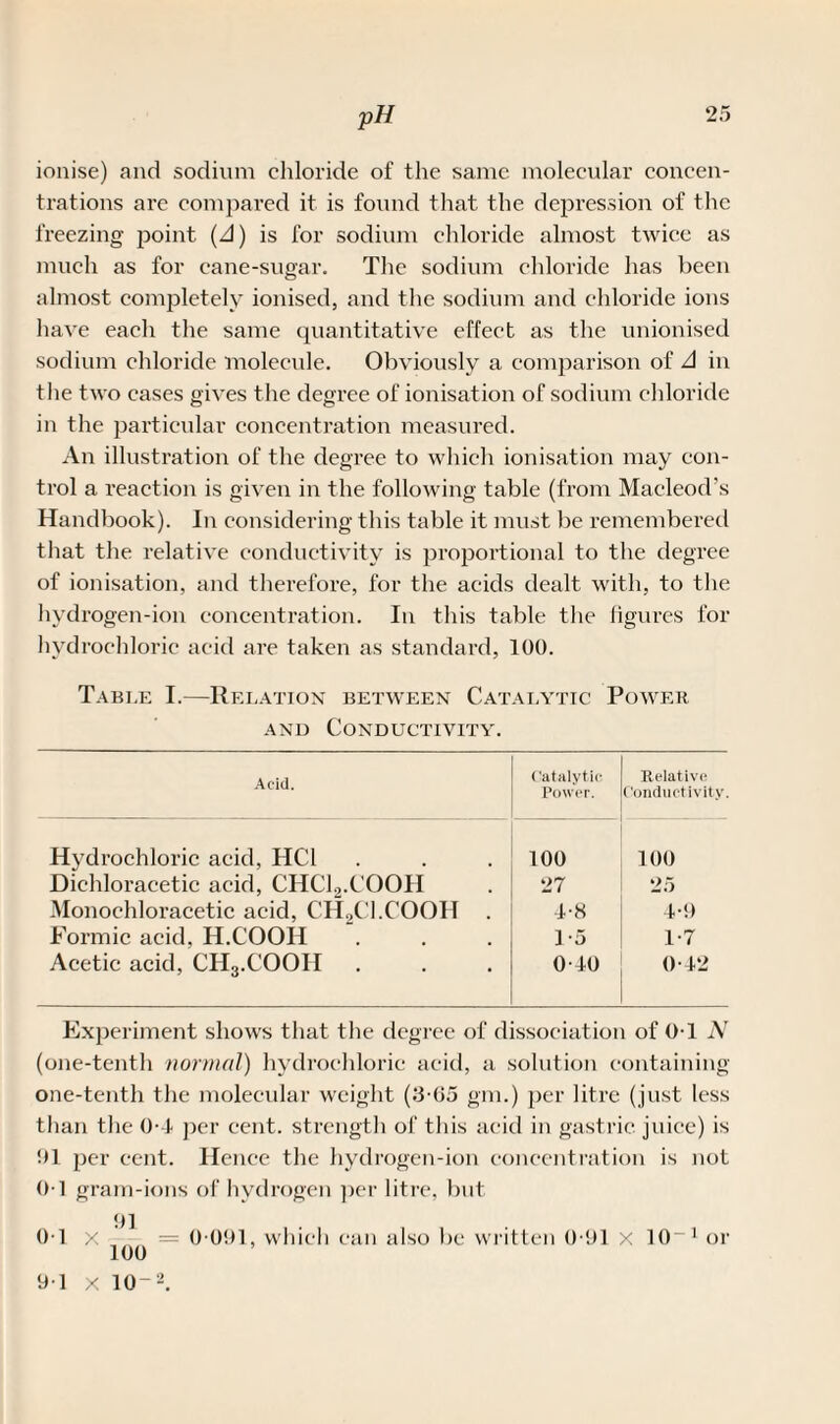 ionise) and sodium chloride of the same molecular concen¬ trations are compared it is found that the depression of the freezing point {A) is for sodium chloride almost twice as much as for cane-sugar. The sodium chloride has been almost completely ionised, and the sodium and chloride ions have each the same quantitative effect as the unionised sodium chloride molecule. Obviously a comparison of A in the two cases gives the degree of ionisation of sodium chloride in the particular concentration measured. An illustration of the degree to which ionisation may con¬ trol a reaction is given in the following table (from Macleod’s Handbook). In considering this table it must be remembered that the relative conductivity is proportional to the degree of ionisation, and therefore, for the acids dealt with, to the hydrogen-ion concentration. In this table the figures for hydrochloric acid are taken as standard, 100. Tabi.e I.—Relation between Catalytic Power, and Conductivity. Acid. ('atalytic Power. Relative Conductivity. Hydrochloric acid, HC1 100 100 Diehloracetic acid, CHCl.,.COOH 27 25 Monoehloracetic acid, CH2Cl.COOH . 4-8 4-9 Formic acid, H.COOIi 1-5 1-7 Acetic acid, CH3.COOII 0-40 0-42 Experiment shows that the degree of dissociation of OT N (one-tenth normal) hydrochloric acid, a solution containing one-tenth the molecular weight (3-65 gm.) per litre (just less than the 0-4 per cent, strength of this acid in gastric, juice) is 01 per cent. Hence the hydrogen-ion concentration is not 01 gram-ions of hydrogen per litre, but 91 0T x -- = 0 091, which can also be written 0-91 x 10“ 1 or 9-1 x 10-2.