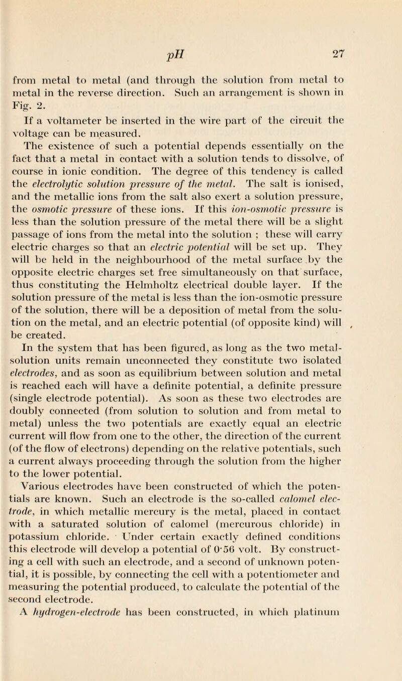 from metal to metal (and through the solution from metal to metal in the reverse direction. Such an arrangement is shown in Fig. 2. If a voltameter be inserted in the wire part of the circuit the voltage ean be measured. The existence of such a potential depends essentially on the fact that a metal in contact with a solution tends to dissolve, of course in ionic condition. The degree of this tendency is called the electrolytic solution pressure of the metal. The salt is ionised, and the metallic ions from the salt also exert a solution pressure, the osmotic pressure of these ions. If this ion-osmotic pressure is less than the solution pressure of the metal there will be a slight passage of ions from the metal into the solution ; these will carry electric charges so that an electric potential will be set up. They will be held in the neighbourhood of the metal surface by the opposite electric charges set free simultaneously on that surface, thus constituting the Helmholtz electrical double layer. If the solution pressure of the metal is less than the ion-osmotic pressure of the solution, there will be a deposition of metal from the solu¬ tion on the metal, and an electric potential (of opposite kind) will # be created. In the system that has been figured, as long as the two metal- solution units xemain unconnected they constitute two isolated electrodes, and as soon as equilibrium between solution and metal is reached each will have a definite potential, a definite pressure (single electrode potential). As soon as these two electrodes are doubly connected (from solution to solution and from metal to metal) unless the two potentials are exactly equal an electric current will flow from one to the other, the direction of the current (of the flow of electrons) depending on the relative potentials, such a current always proceeding through the solution from the higher to the lower potential. Various electrodes have been constructed of which the poten¬ tials are known. Such an electrode is the so-called calomel elec¬ trode, in which metallic mercury is the metal, placed in contact with a saturated solution of calomel (mercurous chloride) in potassium chloride. Under certain exactly defined conditions this electrode will develop a potential of O'50 volt. By construct¬ ing a cell with such an electrode, and a second of unknown poten¬ tial, it is possible, by connecting the cell with a potentiometer and measuring the potential produced, to calculate the potential of the second electrode. A hydrogen-electrode has been constructed, in which platinum