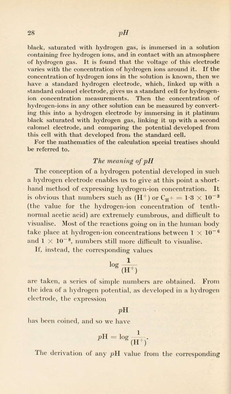 black, saturated with hydrogen gas, is immersed in a solution containing free hydrogen ions, and in contact with an atmosphere of hydrogen gas. It is found that the voltage of this electrode varies with the concentration of hydrogen ions around it. If the concentration of hydrogen ions in the solution is known, then we have a standard hydrogen electrode, which, linked up with a standard calomel electrode, gives us a standard cell for hydrogen- ion concentration measurements. Then the concentration of hydrogen-ions in any other solution can be measured by convert¬ ing this into a hydrogen electrode by immersing in it platinum black saturated with hydrogen gas, linking it up with a second calomel electrode, and comparing the potential developed from this cell with that developed from the standard cell. For the mathematics of the calculation special treatises should be referred to. The meaning of pH The conception of a hydrogen potential developed in such a hydrogen electrode enables us to give at this point a short¬ hand method of expressing hydrogen-ion concentration. It is obvious that numbers such as (H^) or CH+ = 1-3 X 10~3 (the value for the hydrogen-ion concentration of tenth- normal acetic acid) are extremely cumbrous, and difficult to visualise. Most of the reactions going on in the human body take place at hydrogen-ion concentrations between 1 X 10-B and I x 10~8, numbers still more difficult to visualise. If, instead, the corresponding values log —*- - (H+) are taken, a series of simple numbers are obtained. From the idea of a hydrogen potential, as developed in a hydrogen electrode, the expression pH has been coined, and so wc have pH = log (H+)* The derivation of any pH value from the corresponding